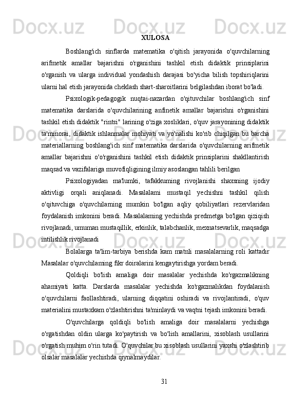 XULOSA
Boshlang'ich   sinflarda   matematika   o'qitish   jarayonida   o'quvchilarning
arifmetik   amallar   bajarishni   o'rganishini   tashkil   etish   didaktik   prinsiplarini
o'rganish   va   ularga   individual   yondashish   darajasi   bo'yicha   bilish   topshiriqlarini
ularni hal etish jarayonida cheklash shart-sharoitlarini belgilashdan iborat bo'ladi.
Psixologik-pedagogik   nuqtai-nazardan   o'qituvchilar   boshlang'ich   sinf
matematika   darslarida   o'quvchilarining   anfinetik   amallar   bajarishni   o'rganishini
tashkil etish didaktik "rintsi" larining o'ziga xosliklari, o'quv jarayonining didaktik
ta'minorai, didaktik  ishlanmalar  mohiyati   va yo'nalishi  ko'rib  chiqilgan bu  barcha
materiallarning   boshlang'ich   sinf   matematika   darslarida   o'quvchilarning   arifmetik
amallar   bajarishni   o'o'rganishini   tashkil   etish   didaktik   prinsiplarini   shakllantirish
maqsad va vazifalariga muvofiqligining ilmiy asoslangan tahlili berilgan
Psixologiyadan   ma'lumki,   tafakkuming   rivojlanishi   shaxsning   ijodiy
aktivligi   orqali   aniqlanadi.   Masalalami   mustaqil   yechishni   tashkil   qilish
o'qituvchiga   o'quvchilarning   mumkin   bo'lgan   aqliy   qobiliyatlari   rezervlaridan
foydalanish  imkonini  beradi. Masalalaming  yechishda predmetga bo'lgan qiziqish
rivojlanadi, umuman mustaqillik, erkinlik, talabchanlik, mexnatsevarlik, maqsadga
intilishlik rivojlanadi
Bolalarga   ta'lim-tarbiya   berishda   kam   matnli   masalalarning   roli   kattadır
Masalalar o'quvchilaming fikr doiralarini kengaytirishga yordam beradi.
Qoldiqli   bo'lish   amaliga   doir   masalalar   yechishda   ko'rgazmalikning
ahamiyati   katta.   Darslarda   masalalar   yechishda   ko'rgazmalikdan   foydalanish
o'quvchilarni   faollashtiradi,   ularning   diqqatini   oshiradi   va   rivojlantiradi,   o'quv
materialini mustaxkam o'zlashtirishni ta'minlaydi va vaqtni tejash imkonini beradi.
O'quvchilarga   qoldiqli   bo'lish   amaliga   doir   masalalarni   yechishga
o'rgatishdan   oldin   ularga   ko'paytirish   va   bo'lish   amallarini,   xisoblash   usullarini
o'rgatish muhim o'rin tutadi. O'quvchilar bu xisoblash usullarini yaxshi o'zlashtirib
olsalar masalalar yechishda qiynalmaydilar.
31 
