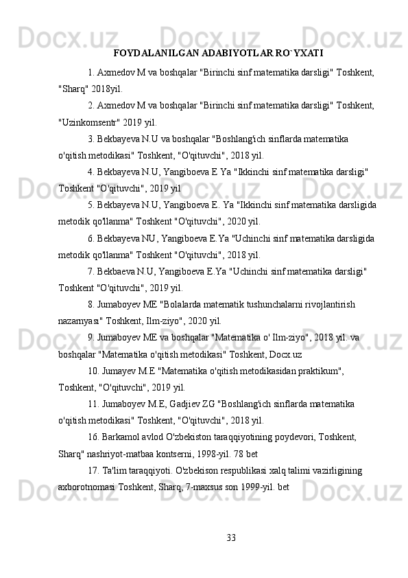 FOYDALANILGAN ADABIYOTLAR RO`YXATI
1. Axmedov M va boshqalar "Birinchi sinf matematika darsligi" Toshkent, 
"Sharq" 2018yil.
2. Axmedov M va boshqalar "Birinchi sinf matematika darsligi" Toshkent, 
"Uzinkomsentr" 2019 yil.
3. Bekbayeva N.U va boshqalar "Boshlang'ich sinflarda matematika 
o'qitish metodikasi" Toshkent, "O'qituvchi", 2018 yil.
4. Bekbayeva N.U, Yangiboeva E Ya "Ikkinchi sinf matematika darsligi" 
Toshkent "O'qituvchi", 2019 yil 
5. Bekbayeva N.U, Yangiboeva E. Ya "Ikkinchi sinf matematika darsligida 
metodik qo'llanma" Toshkent "O'qituvchi", 2020 yil.
6. Bekbayeva NU, Yangiboeva E.Ya "Uchinchi sinf matematika darsligida 
metodik qo'llanma" Toshkent "O'qituvchi", 2018 yil.
7. Bekbaeva N.U, Yangiboeva E.Ya "Uchinchi sinf matematika darsligi" 
Toshkent "O'qituvchi", 2019 yil.
8. Jumaboyev ME "Bolalarda matematik tushunchalarni rivojlantirish 
nazarnyası" Toshkent, Ilm-ziyo", 2020 yil.
9. Jumaboyev ME va boshqalar "Matematika o' Ilm-ziyo", 2018 yil. va 
boshqalar "Matematika o'qitish metodikasi" Toshkent, Docx.uz
10. Jumayev M.E "Matematika o'qitish metodikasidan praktikum", 
Toshkent, "O'qituvchi", 2019 yil.
11. Jumaboyev M.E, Gadjiev ZG "Boshlang'ich sinflarda matematika 
o'qitish metodikasi" Toshkent, "O'qituvchi", 2018 yil.
16. Barkamol avlod O'zbekiston taraqqiyotining poydevori, Toshkent, 
Sharq" nashriyot-matbaa kontserni, 1998-yil. 78 bet
17. Ta'lim taraqqiyoti. O'zbekison respublikasi xalq talimi vazirligining 
axborotnomasi Toshkent, Sharq, 7-maxsus son 1999-yil. bet
33 