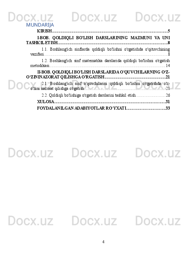 MUNDARIJA
KIRISH ........................................................................................................... 5
I-BOB.   QOLDIQLI   BO'LISH   DARSLARINING   MAZMUNI   VA   UNI
TASHKIL ETISH ...................................................................................................... 8
1.1.   Boshlang'ich   sinflarda   qoldiqli   bo'lishni   o'rgatishda   o'qituvchining
vazifasi ................................................................................................................... 8
1.2.   Boshlang'ich   sinf   matematika   darslarida   qoldiqli   bo'lishni   o'rgatish
metodikasi ............................................................................................................ 14
II-BOB. QOLDIQLI BO'LISH DARSLARIDA O'QUVCHILARNING O Z-ʻ
O ZININAZORAT QILISHGA O'RGATISH	
ʻ ......................................................... 21
2.1.   Boshlang'ich   sinf   o'quvchilarini   qoldiqli   bo'lishni   o'rgatishda   o'z-
o'zini nazorat qilishga o'rgatish ........................................................................... 21
2.2. Qoldiqli bo'lishiga o'rgatish darslarini tashkil etish ........................... 26
XULOSA ....................................................................................................... 31
FOYDALANILGAN ADABIYOTLAR RO`YXATI .................................... 33
4 