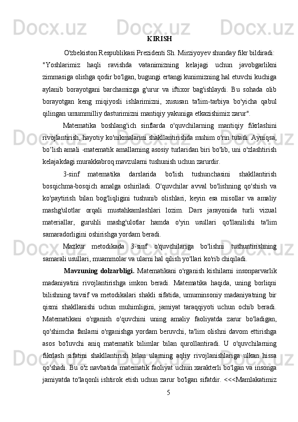 KIRISH
O'zbekiston Respublikasi Prezidenti Sh. Mirziyoyev shunday fikr bildiradi:
"Yoshlarimiz   haqli   ravishda   vatanimizning   kelajagi   uchun   javobgarlikni
zimmasiga olishga qodir bo'lgan, bugungi ertangi kunimizning hal etuvchi kuchiga
aylanib   borayotgani   barchamizga   g'urur   va   iftixor   bag'ishlaydi.   Bu   sohada   olib
borayotgan   keng   miqiyosli   ishlarimizni,   xususan   ta'lim-tarbiya   bo'yicha   qabul
qilingan umummilliy dasturimizni mantiqiy yakuniga etkazishimiz zarur".
Matematika   boshlang'ich   sinflarda   o'quvchilarning   mantiqiy   fikrlashini
rivojlantirish, hayotiy ko'nikmalarini shakllantirishda muhim o'rin tutadi. Ayniqsa,
bo lish amali -matematik amallarning asosiy turlaridan biri bo'lib, uni o'zlashtirishʻ
kelajakdagi murakkabroq mavzularni tushunish uchun zarurdir.
3-sinf   matematika   darslarida   bo'lish   tushunchasini   shakllantirish
bosqichma-bosqich   amalga   oshiriladi.   O'quvchilar   avval   bo'lishning   qo'shish   va
ko'paytirish   bilan   bog'liqligini   tushunib   olishlari,   keyin   esa   misollar   va   amaliy
mashg'ulotlar   orqali   mustahkamlashlari   lozim.   Dars   jarayonida   turli   vizual
materiallar,   guruhli   mashg'ulotlar   hamda   o'yin   usullari   qo'llanilishi   ta'lim
samaradorligini oshirishga yordam beradi.
Mazkur   metodikada   3-sinf   o'quvchilariga   bo'lishni   tushuntirishning
samarali usullari, muammolar va ularni hal qilish yo'llari ko'rib chiqiladi.
Mavzuning   dolzarbligi.   Matematikani   o'rganish   kishilarni   insonparvarlik
madaniyatini   rivojlantirishga   imkon   beradi.   Matematika   haqida,   uning   borliqni
bilishning   tavsif   va   metodikalari   shakli   sifatida,   umuminsoniy   madaniyatning   bir
qismi   shakllanishi   uchun   muhimligini,   jamiyat   taraqqiyoti   uchun   ochib   beradi.
Matematikani   o'rganish   o'quvchini   uning   amaliy   faoliyatda   zarur   bo'ladigan,
qo'shimcha   fanlarni   o'rganishga   yordam   beruvchi,   ta'lim   olishni   davom   ettirishga
asos   bo'luvchi   aniq   matematik   bilimlar   bilan   qurollantiradi.   U   o'quvchilarning
fikrlash   sifatini   shakllantirish   bilan   ularning   aqliy   rivojlanishlariga   ulkan   hissa
qo'shadi. Bu o'z navbatida matematik faoliyat uchun xarakterli bo'lgan va insonga
jamiyatda to'laqonli  ishtirok etish uchun zarur bo'lgan sifatdir. <<<Mamlakatimiz
5 
