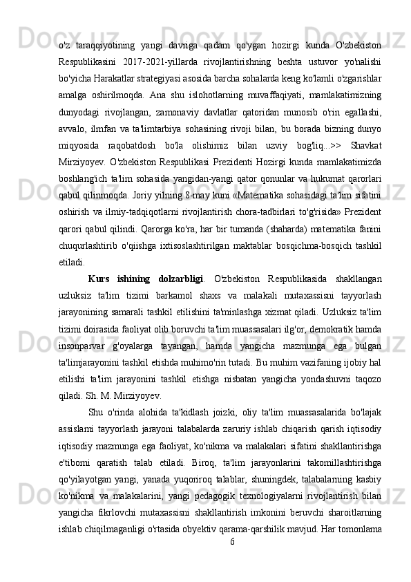 o'z   taraqqiyotining   yangi   davriga   qadam   qo'ygan   hozirgi   kunda   O'zbekiston
Respublikasini   2017-2021-yillarda   rivojlantirishning   beshta   ustuvor   yo'nalishi
bo'yicha Harakatlar strategiyasi asosida barcha sohalarda keng ko'lamli o'zgarishlar
amalga   oshirilmoqda.   Ana   shu   islohotlarning   muvaffaqiyati,   mamlakatimizning
dunyodagi   rivojlangan,   zamonaviy   davlatlar   qatoridan   munosib   o'rin   egallashi,
avvalo,   ilmfan   va   ta'limtarbiya   sohasining   rivoji   bilan,   bu   borada   bizning   dunyo
miqyosida   raqobatdosh   bo'la   olishimiz   bilan   uzviy   bog'liq...>>   Shavkat
Mirziyoyev.   O'zbekiston   Respublikasi   Prezidenti   Hozirgi   kunda   mamlakatimizda
boshlang'ich   ta'lim   sohasida   yangidan-yangi   qator   qonunlar   va   hukumat   qarorlari
qabul qilinmoqda. Joriy yilning 8-may kuni «Matematika sohasidagi ta'lim sifatini
oshirish   va   ilmiy-tadqiqotlarni   rivojlantirish   chora-tadbirlari   to'g'risida»   Prezident
qarori qabul qilindi. Qarorga ko'ra, har bir tumanda (shaharda) matematika fanini
chuqurlashtirib   o'qiishga   ixtisoslashtirilgan   maktablar   bosqichma-bosqich   tashkil
etiladi.
Kurs   ishining   dolzarbligi .   O'zbekiston   Respublikasida   shakllangan
uzluksiz   ta'lim   tizimi   barkamol   shaxs   va   malakali   mutaxassisni   tayyorlash
jarayonining samarali  tashkil  etilishini  ta'minlashga  xizmat  qiladi. Uzluksiz  ta'lim
tizimi doirasida faoliyat olib boruvchi ta'lim muassasalari ilg'or, demokratik hamda
insonparvar   g'oyalarga   tayangan,   hamda   yangicha   mazmunga   ega   bulgan
ta'limjarayonini tashkil etishda muhimo'rin tutadi. Bu muhim vazifaning ijobiy hal
etilishi   ta'lim   jarayonini   tashkil   etishga   nisbatan   yangicha   yondashuvni   taqozo
qiladi. Sh. M. Mirziyoyev.
Shu   o'rinda   alohida   ta'kidlash   joizki,   oliy   ta'lim   muassasalarida   bo'lajak
assislami   tayyorlash   jarayoni   talabalarda   zaruriy   ishlab   chiqarish   qarish   iqtisodiy
iqtisodiy  mazmunga  ega   faoliyat,  ko'nikma   va  malakalari   sifatini   shakllantirishga
e'tibomi   qaratish   talab   etiladi.   Biroq,   ta'lim   jarayonlarini   takomillashtirishga
qo'yilayotgan   yangi,   yanada   yuqoriroq   talablar,   shuningdek,   talabalarning   kasbiy
ko'nikma   va   malakalarini,   yangi   pedagogik   texnologiyalarni   rivojlantirish   bilan
yangicha   fikrlovchi   mutaxassisni   shakllantirish   imkonini   beruvchi   sharoitlarning
ishlab chiqilmaganligi o'rtasida obyektiv qarama-qarshilik mavjud.  Har tomonlama
6 