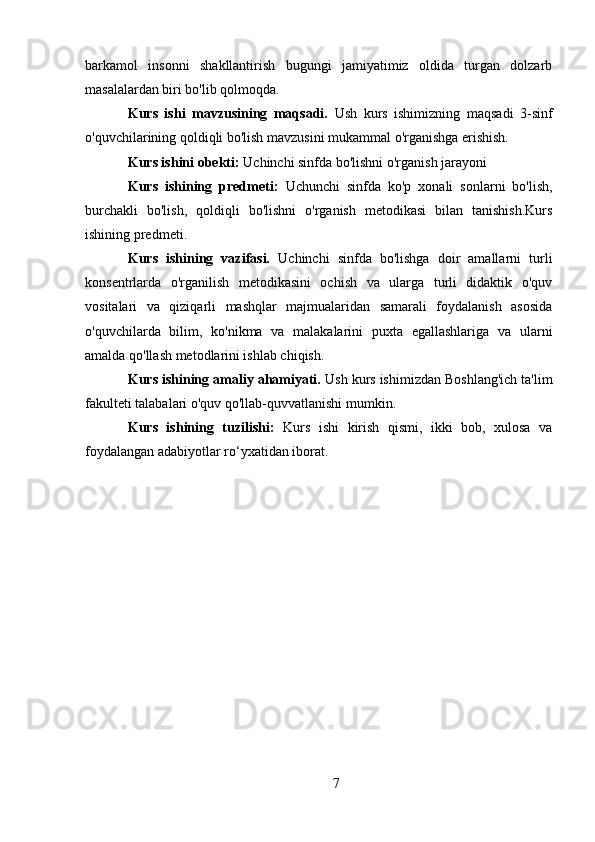 barkamol   insonni   shakllantirish   bugungi   jamiyatimiz   oldida   turgan   dolzarb
masalalardan biri bo'lib qolmoqda.
Kurs   ishi   mavzusining   maqsadi.   Ush   kurs   ishimizning   maqsadi   3-sinf
o'quvchilarining qoldiqli bo'lish mavzusini mukammal o'rganishga erishish.
Kurs ishini obekti:  Uchinchi sinfda bo'lishni o'rganish jarayoni  
Kurs   ishining   predmeti:   Uchunchi   sinfda   ko'p   xonali   sonlarni   bo'lish,
burchakli   bo'lish,   qoldiqli   bo'lishni   o'rganish   metodikasi   bilan   tanishish.Kurs
ishining predmeti. 
Kurs   ishining   vazifasi.   Uchinchi   sinfda   bo'lishga   doir   amallarni   turli
konsentrlarda   o'rganilish   metodikasini   ochish   va   ularga   turli   didaktik   o'quv
vositalari   va   qiziqarli   mashqlar   majmualaridan   samarali   foydalanish   asosida
o'quvchilarda   bilim,   ko'nikma   va   malakalarini   puxta   egallashlariga   va   ularni
amalda qo'llash metodlarini ishlab chiqish. 
Kurs ishining amaliy ahamiyati.  Ush kurs ishimizdan Boshlang'ich ta'lim
fakulteti talabalari o'quv qo'llab-quvvatlanishi mumkin.
Kurs   ishining   tuzilishi:   Kurs   ishi   kirish   qismi,   ikki   bob,   xulosa   va
foydalangan adabiyotlar ro‘yxatidan iborat.
7 