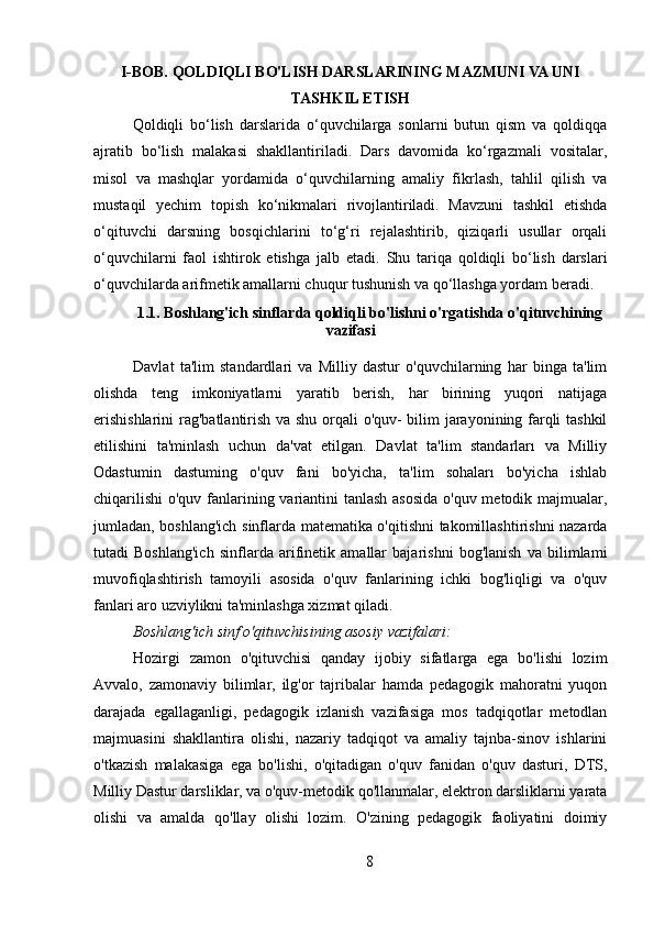 I-BOB. QOLDIQLI BO'LISH DARSLARINING MAZMUNI VA UNI
TASHKIL ETISH  
Qoldiqli   bo‘lish   darslarida   o‘quvchilarga   sonlarni   butun   qism   va   qoldiqqa
ajratib   bo‘lish   malakasi   shakllantiriladi.   Dars   davomida   ko‘rgazmali   vositalar,
misol   va   mashqlar   yordamida   o‘quvchilarning   amaliy   fikrlash,   tahlil   qilish   va
mustaqil   yechim   topish   ko‘nikmalari   rivojlantiriladi.   Mavzuni   tashkil   etishda
o‘qituvchi   darsning   bosqichlarini   to‘g‘ri   rejalashtirib,   qiziqarli   usullar   orqali
o‘quvchilarni   faol   ishtirok   etishga   jalb   etadi.   Shu   tariqa   qoldiqli   bo‘lish   darslari
o‘quvchilarda arifmetik amallarni chuqur tushunish va qo‘llashga yordam beradi.
1.1. Boshlang'ich sinflarda qoldiqli bo'lishni o'rgatishda o'qituvchining
vazifasi
Davlat   ta'lim   standardlari   va   Milliy   dastur   o'quvchilarning   har   binga   ta'lim
olishda   teng   imkoniyatlarni   yaratib   berish,   har   birining   yuqori   natijaga
erishishlarini  rag'batlantirish va shu orqali o'quv- bilim jarayonining farqli tashkil
etilishini   ta'minlash   uchun   da'vat   etilgan.   Davlat   ta'lim   standarları   va   Milliy
Odastumin   dastuming   o'quv   fani   bo'yicha,   ta'lim   sohaları   bo'yicha   ishlab
chiqarilishi  o'quv fanlarining variantini tanlash asosida o'quv metodik majmualar,
jumladan, boshlang'ich sinflarda matematika o'qitishni takomillashtirishni nazarda
tutadi   Boshlang'ich   sinflarda   arifinetik   amallar   bajarishni   bog'lanish   va   bilimlami
muvofiqlashtirish   tamoyili   asosida   o'quv   fanlarining   ichki   bog'liqligi   va   o'quv
fanlari aro uzviylikni ta'minlashga xizmat qiladi.
Boshlang'ich sinf o'qituvchisining asosiy vazifalari: 
Hozirgi   zamon   o'qituvchisi   qanday   ijobiy   sifatlarga   ega   bo'lishi   lozim
Avvalo,   zamonaviy   bilimlar,   ilg'or   tajribalar   hamda   pedagogik   mahoratni   yuqon
darajada   egallaganligi,   pedagogik   izlanish   vazifasiga   mos   tadqiqotlar   metodlan
majmuasini   shakllantira   olishi,   nazariy   tadqiqot   va   amaliy   tajnba-sinov   ishlarini
o'tkazish   malakasiga   ega   bo'lishi,   o'qitadigan   o'quv   fanidan   o'quv   dasturi,   DTS,
Milliy Dastur darsliklar, va o'quv-metodik qo'llanmalar, elektron darsliklarni yarata
olishi   va   amalda   qo'llay   olishi   lozim.   O'zining   pedagogik   faoliyatini   doimiy
8 