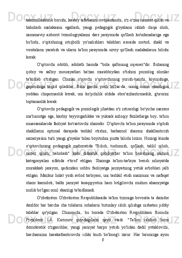 takomillashtirib borishi, kasbiy sifatlanini rivojlantinshi, o'z-o'zini nazorat qilish va
baholash   malakasini   egallash,   yangi   pedagogik   g'oyalami   ishlab   chiqa   olish,
zamonaviy   axborot   texnologiyalanni   dars   jarayonida   qo'llash   ko'nikmalariga   ega
bo'lishi,   o'qitishning   istiqbolli   yo'nalishlari   talablari   asosida   metod,   shakl   va
vositalamı   yaratish   va   ularni   ta'lim   jarayonida   uzviy   qo'llash   malakalarını   bilishi
kerak. 
O'qituvchi   odobli,   adolatli   hamda   "bola   qalbining   injeneri"dir.   Bolaning
ijobiy   va   salbiy   xususiyatlari   ba'zan   murabbiydan   o'tishini   psixolog   olimlar
ta'kidlab   o'tishgan.   Chunki   o'quvchi   o'qituvchining   yurish-turishi,   kiyinishiga,
gapirishiga   taqlid   qiladilar.   Bola   garchi   yosh   bo'lsa-da,   uning   inson   ekanligini
yoddan   chiqarmaslik   kerak,   uni   ko'pchilik   oldida   obro'sizlantirmaslik,   g'ururini
toptamaslik kerak
O'qituvchi pedagogik va psixologik jihatdan o'z ixtisosligi  bo'yicha maxsus
ma'lumotga   ega,   kasbiy   tayyorgarlikka   va   yuksak   axloqiy   fazilatlarga   boy,   ta'lim
muassasalarida faoliyat ko'rsatuvchi shaxsdir. O'qituvchi ta'lim jarayonida o'qitish
shakllarini   optimal   darajada   tashkil   etishni,   barkamol   shaxsni   shakllantirish
nazariyasini turli yangi g'oyalar bilan boyitishni puxta bilishi lozim. Hozirgi kunda
o'qituvchining   pedagogik   mahoratida   "Bilish,   tushunish,   qo'llash,   tahlil   qilish,
sintez   qilish,   baholash"   kabi   didaktik   qobiliyatlar   ta'lim   berishning   muhim
kategonyalan   sifatida   e'tirof   etilgan.   Shaxsga   ta'lim-tarbiya   berish   nihoyatda
murakkab   jarayon,   qadimdan   ushbu   faoliyatga   jamiyatning   yetuk   arboblari   jalb
etilgan.   Mazkur   holat   yosh   avlod   tarbiyasi,   uni   tashkil   etish   mazmuni   va   nafaqat
shaxs   kamoloti,   balki   jamiyat   taraqqiyotini   ham   belgilovchi   muhim   ahamiyatga
molik bo'lgan omil ekanligi ta'kidlanadi.
O'zbekiston   O'zbekiston   Respublikasida   ta'lim   tizimiga   bevosita   ta   daxidor
daxldor   bar   barcha   cha   tolalarni   sohalarni   butunlay   isloh   qilishga   nisbatan   jiddiy
talablar   qo'yilgan.   Chunonchi,   bu   borada   O'zbekiston   Respublikasi   Birinchi
Prezidenti   I.A.   Karimov   quyidagilarni   qayd   etadi:   "Ta'lim   islohoti   bizni
demokratik   o'zgarishlar,   yangi   jamiyat   barpo   yetish   yo'lidan   dadil   yetaklovchi,
barchamizni   harakatlantiruvchi   ichki   kuch   bo'lmog'i   zarur.   Har   birimizga   ayon
9 