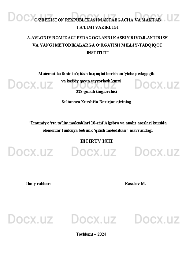 O ZBEKISTON RESPUBLIKASI ʻ MAKTABGACHA VA MAKTAB
TA’LIMI VAZIRLIGI
A.AVLONIY NOMIDAGI PEDAGOGLARNI KASBIY RIVOJLANTIRISH
VA YANGI METODIKALARGA O RGATISH MILLIY-TADQIQOT	
ʻ
INSTITUTI
Matematika fanini o qitish huquqini berish bo yicha pedagogik	
ʻ ʻ
va kasbiy qayta tayyorlash kursi
32 8- guruh tinglovchisi
Sultonova Xurshida Nazirjon qizining
“ Umumiy o rta ta lim maktablari 10-sinf Algebra va analiz asoslari kursida	
ʻ ʼ
elementar funksiya bobini o qitish metodikasi	
ʻ ” mavzusidagi
BITIRUV ISHI
Ilmiy rahbar:      Rasulov M.
Toshkent – 2024 