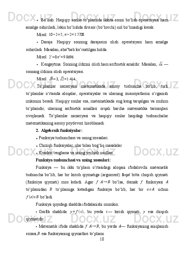  Bo‘lish:   Haqiqiy   sonlar   to‘plamida   ikkita   sonni   bo‘lish   operatsiyasi   ham
amalga oshiriladi, lekin bo‘lishda divisor (bo‘luvchi) nol bo‘lmasligi kerak.
Misol:  10	÷2=5,π÷2≈1.5708	.
 Daraja:   Haqiqiy   sonning   darajasini   olish   operatsiyasi   ham   amalga
oshiriladi. Masalan, aba^bab ko‘rsatilgan holda.
Misol:  	
23=8π2≈9.8696	.
 Kengaytma:  Sonning ildizini olish ham arifmetik amaldir. Masalan, 	
√a  —
sonning ildizini olish operatsiyasi.
Misol:  	
√ 9 = 3 ,	√ 2 ≈ 1.414 .
To‘plamlar   nazariyasi   matematikada   asosiy   tushuncha   bo‘lib,   turli
to‘plamlar   o‘rtasida   aloqalar,   operatsiyalar   va   ularning   xususiyatlarini   o‘rganish
imkonini beradi. Haqiqiy sonlar  esa, matematikada eng keng tarqalgan va muhim
to‘plamdir,   ularning   arifmetik   amallari   orqali   barcha   matematika   tarmoqlari
rivojlanadi.   To‘plamlar   nazariyasi   va   haqiqiy   sonlar   haqidagi   tushunchalar
matematikaning asosiy poydevori hisoblanadi.
2. Algebraik funksiyalar :
o Funksiya tushunchasi va uning xossalari.
o Chiziqli funksiyalar, ular bilan bog‘liq masalalar.
o Kvadrat tenglama va uning yechish usullari.
Funksiya tushunchasi va uning xossalari :
Funksiya   —   bu   ikki   to‘plam   o‘rtasidagi   aloqani   ifodalovchi   matematik
tushuncha   bo‘lib,   har   bir   kirish   qiymatiga   (argument)   faqat   bitta   chiqish   qiymati
(funksiya   qiymati)   mos   keladi.   Agar  	
f:A→	B   bo‘lsa,   demak  	f   funksiyasi  	A
to‘plamidan  	
B   to‘plamiga   ketadigan   funksiya   bo‘lib,   har   bir  	a∈A   uchun
f ( a ) ∈ B
 bo‘ladi.
Funksiya quyidagi shaklda ifodalanishi mumkin:
 Grafik   shaklida:  	
y=	f(x),   bu   yerda  	x —   kirish   qiymati,  	y   esa   chiqish
qiymatidir.
 Matematik   ifoda   shaklida	
:f:A→	B ,   bu   yerda  	A —   funksiyaning   aniqlanish
soxasi,	
B  esa funksiyaning qiymatlari to‘plami.
10 