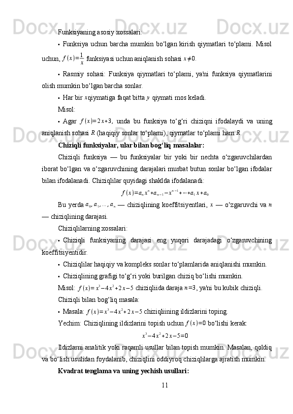 Funksiyaning asosiy xossalari:
 Funksiya  uchun barcha  mumkin bo‘lgan kirish  qiymatlari   to‘plami.  Misol
uchun, f(x)=	1
x   funksiyasi uchun aniqlanish sohasi 	x≠0.
 Rasmiy   sohasi:   Funksiya   qiymatlari   to‘plami,   ya'ni   funksiya   qiymatlarini
olish mumkin bo‘lgan barcha sonlar.
 Har bir  x
qiymatiga faqat bitta  y
 qiymati mos keladi.
Misol:
 Agar  	
f(x)=	2x+3,   unda   bu   funksiya   to‘g‘ri   chiziqni   ifodalaydi   va   uning
aniqlanish sohasi 	
R  (haqiqiy sonlar to‘plami), qiymatlar to‘plami ham 	R .
Chiziqli funksiyalar, ular bilan bog‘liq masalalar :
Chiziqli   funksiya   —   bu   funksiyalar   bir   yoki   bir   nechta   o‘zgaruvchilardan
iborat bo‘lgan va o‘zgaruvchining darajalari musbat butun sonlar bo‘lgan ifodalar
bilan ifodalanadi. Chiziqlilar quyidagi shaklda ifodalanadi:	
f(x)=	anxn+an−1−	xn−1+⋯+a1x+a0
Bu yerda   a
0 , a
1 , … , a
n   — chiziqlining koeffitsiyentlari,   x
  — o‘zgaruvchi va   n
— chiziqlining darajasi.
Chiziqlilarning xossalari:
 Chiziqli   funksiyaning   darajasi   eng   yuqori   darajadagi   o‘zgaruvchining
koeffitsiyentidir.
 Chiziqlilar haqiqiy va kompleks sonlar to‘plamlarida aniqlanishi mumkin.
 Chiziqlining grafigi to‘g‘ri yoki burilgan chiziq bo‘lishi mumkin.
Misol:   f ( x ) = x 3
− 4 x 2
+ 2 x − 5
 chiziqliida daraja 	
n=3 , ya'ni bu kubik chiziqli.
Chiziqli bilan bog‘liq masala:
 Masala:   f ( x ) = x 3
− 4 x 2
+ 2 x − 5
 chiziqliining ildizlarini toping.
Yechim:  Chiziqlining ildizlarini topish uchun 	
f(x)=0   bo‘lishi kerak:
x 3
− 4 x 2
+ 2 x − 5 = 0
Ildizlarni analitik yoki raqamli usullar bilan topish mumkin. Masalan, qoldiq
va bo‘lish usulidan foydalanib, chiziqlini oddiyroq chiziqlilarga ajratish mumkin.
Kvadrat tenglama va uning yechish usullari :
11 