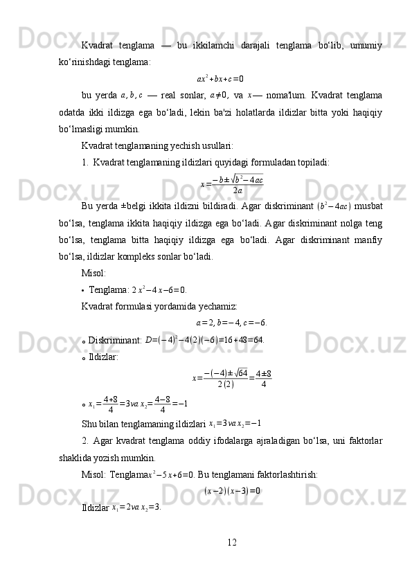 Kvadrat   tenglama   —   bu   ikkilamchi   darajali   tenglama   bo‘lib,   umumiy
ko‘rinishdagi tenglama:
ax 2
+ bx + c = 0
bu   yerda  a,b,c   —   real   sonlar,   a ≠ 0 ,
  va   x
—   noma'lum.   Kvadrat   tenglama
odatda   ikki   ildizga   ega   bo‘ladi,   lekin   ba'zi   holatlarda   ildizlar   bitta   yoki   haqiqiy
bo‘lmasligi mumkin.
Kvadrat tenglamaning yechish usullari:
1. Kvadrat tenglamaning ildizlari quyidagi formuladan topiladi:	
x=−	b±√b2−	4ac	
2a
Bu  yerda   ±
belgi   ikkita  ildizni   bildiradi.  Agar   diskriminant   ( b 2
− 4 ac )
  musbat
bo‘lsa,   tenglama  ikkita  haqiqiy  ildizga  ega   bo‘ladi.  Agar   diskriminant   nolga  teng
bo‘lsa,   tenglama   bitta   haqiqiy   ildizga   ega   bo‘ladi.   Agar   diskriminant   manfiy
bo‘lsa, ildizlar kompleks sonlar bo‘ladi.
Misol:
 Tenglama: 	
2x2−4x−6=	0.
Kvadrat formulasi yordamida yechamiz:	
a=	2,b=−	4,c=−	6.
o Diskriminant:  D = ( − 4 ) 2
− 4 ( 2 ) ( − 6 ) = 16 + 48 = 64.
o Ildizlar:
x = − ( − 4 ) ±	
√ 64
2 ( 2 ) = 4 ± 8
4
o
x
1 = 4 + 8
4 = 3 va x
2 = 4 − 8
4 = − 1
Shu bilan tenglamaning ildizlari 	
x1=	3va	x2=−1
2. Agar   kvadrat   tenglama   oddiy   ifodalarga   ajraladigan   bo‘lsa,   uni   faktorlar
shaklida yozish mumkin.
Misol: Tenglama
x 2
− 5 x + 6 = 0.  Bu tenglamani faktorlashtirish:
( x − 2 ) ( x − 3 ) = 0
Ildizlar 	
x1=	2va	x2=3.
12 