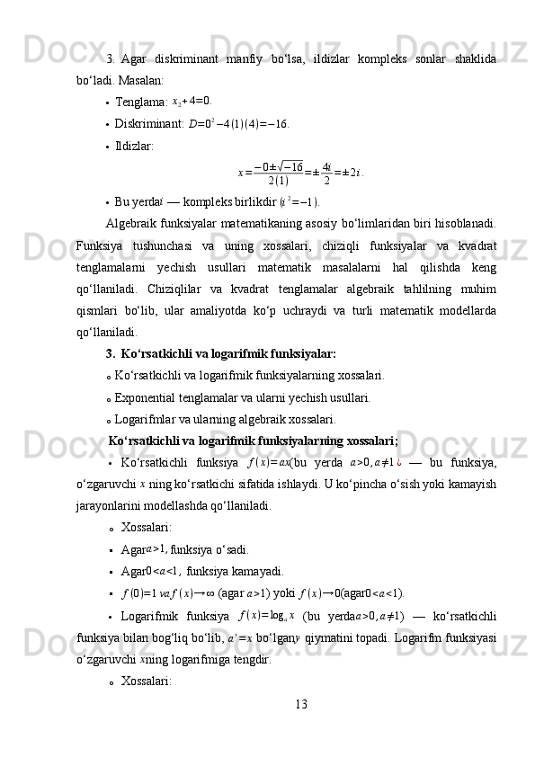 3. Agar   diskriminant   manfiy   bo‘lsa,   ildizlar   kompleks   sonlar   shaklida
bo‘ladi. Masalan:
 Tenglama: x2+4=	0.
 Diskriminant: 	
D=02−4(1)(4)=−16.
 Ildizlar:
x = − 0 ±
√ − 16
2 ( 1 ) = ± 4 i
2 = ± 2 i .
 Bu yerda	
i  — kompleks birlikdir 	(i2=−1).
Algebraik funksiyalar matematikaning asosiy bo‘limlaridan biri hisoblanadi.
Funksiya   tushunchasi   va   uning   xossalari,   chiziqli   funksiyalar   va   kvadrat
tenglamalarni   yechish   usullari   matematik   masalalarni   hal   qilishda   keng
qo‘llaniladi.   Chiziqlilar   va   kvadrat   tenglamalar   algebraik   tahlilning   muhim
qismlari   bo‘lib,   ular   amaliyotda   ko‘p   uchraydi   va   turli   matematik   modellarda
qo‘llaniladi.
3. Ko‘rsatkichli va logarifmik funksiyalar :
o Ko‘rsatkichli va logarifmik funksiyalarning xossalari.
o Exponential tenglamalar va ularni yechish usullari.
o Logarifmlar va ularning algebraik xossalari.
Ko‘rsatkichli va logarifmik funksiyalarning xossalari ;
 Ko‘rsatkichli   funksiya   f ( x ) = ax
(bu   yerda   a > 0 , a ≠ 1 ¿
  —   bu   funksiya,
o‘zgaruvchi 	
x  ning ko‘rsatkichi sifatida ishlaydi. U ko‘pincha o‘sish yoki kamayish
jarayonlarini modellashda qo‘llaniladi.
o Xossalari:
 Agar a > 1 ,
funksiya o‘sadi.
 Agar
0<a<1,  funksiya kamayadi.
	
f(0)=1va	f(x)→	∞  (agar  a > 1
) yoki  f ( x ) → 0
(agar 0 < a < 1
).
 Logarifmik   funksiya  	
f(x)=	log	ax   (bu   yerda	a>0,a≠1 )   —   ko‘rsatkichli
funksiya bilan bog‘liq bo‘lib, 	
ay=	x  bo‘lgan y
 qiymatini topadi. Logarifm funksiyasi
o‘zgaruvchi 	
x ning logarifmiga tengdir.
o Xossalari:
13 