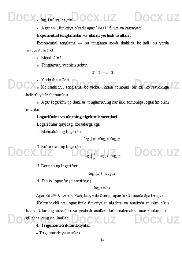 log	a1=	0  va  log
a a = 1.
 Agar 
a>1, funksiya o‘sadi; agar 	0<a<1,  funksiya kamayadi.
Exponential tenglamalar va ularni yechish usullari :
Exponential   tenglama   —   bu   tenglama   ax=b   shaklida   bo‘ladi,   bu   yerda
  a > 0 , a ≠ 1 va b > 0.
 Misol:  
2 x
= 8
o Tenglamani yechish uchun: 	
2x=	23⇒	x=3.
 Yechish usullari:
o Ko‘rsatkichli   tenglama   bo‘yicha,   ikkala   tomonni   bir   xil   ko‘rsatkichga
keltirib yechish mumkin.
o Agar logarifm qo‘llanilsa, tenglamaning har ikki tomoniga logarifm olish
mumkin.
Logarifmlar va ularning algebraik xossalari :
Logarifmlar quyidagi xossalarga ega:
1. Mahsulotning logarifmi:
log
a ( xy ) = log
a x + log
a y .
2. Bo‘linmaning logarifmi:  
log
a	
( x
y	) = log
a x − log
a y .
3. Darajaning logarifmi:  	
log	a(xn)=nlog	ax.
4. Tabiiy logarifm (e asosidagi):  	
log	ex=lnx	.
Agar  log
2 8 = 3 ,
 demak 	
23=8 , bu yerda  8
 ning logarifmi 	2 asosida  3
ga tengdir.
Ko‘rsatkichli   va   logarifmik   funksiyalar   algebra   va   analizda   muhim   o‘rin
tutadi.   Ularning   xossalari   va   yechish   usullari   turli   matematik   muammolarni   hal
qilishda keng qo‘llaniladi.
4. Trigonometrik funksiyalar
o Trigonometriya asoslari.
14 