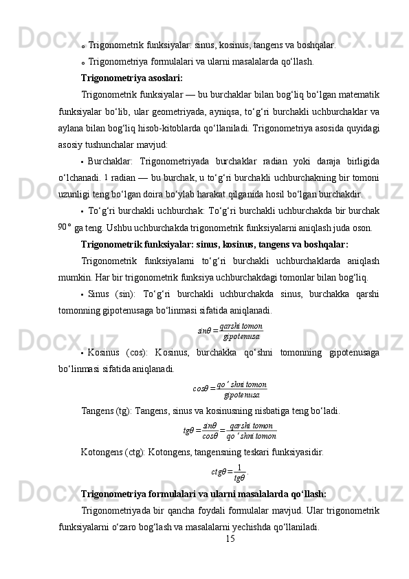 o Trigonometrik funksiyalar: sinus, kosinus, tangens va boshqalar.
o Trigonometriya formulalari va ularni masalalarda qo‘llash.
Trigonometriya asoslari :
Trigonometrik funksiyalar — bu burchaklar bilan bog‘liq bo‘lgan matematik
funksiyalar  bo‘lib, ular geometriyada, ayniqsa, to‘g‘ri burchakli uchburchaklar va
aylana bilan bog‘liq hisob-kitoblarda qo‘llaniladi. Trigonometriya asosida quyidagi
asosiy tushunchalar mavjud:
 Burchaklar:   Trigonometriyada   burchaklar   radian   yoki   daraja   birligida
o‘lchanadi.  1  radian — bu burchak, u to‘g‘ri burchakli uchburchakning bir tomoni
uzunligi teng bo‘lgan doira bo‘ylab harakat qilganida hosil bo‘lgan burchakdir.
 To‘g‘ri burchakli uchburchak:   To‘g‘ri burchakli uchburchakda bir burchak	
90	°
 ga teng. Ushbu uchburchakda trigonometrik funksiyalarni aniqlash juda oson.
Trigonometrik funksiyalar: sinus, kosinus, tangens va boshqalar :
Trigonometrik   funksiyalarni   to‘g‘ri   burchakli   uchburchaklarda   aniqlash
mumkin. Har bir trigonometrik funksiya uchburchakdagi tomonlar bilan bog‘liq.
 Sinus   (sin):   To‘g‘ri   burchakli   uchburchakda   sinus,   burchakka   qarshi
tomonning gipotenusaga bo‘linmasi sifatida aniqlanadi.
sinθ = qarshi tomon
gipotenusa
 Kosinus   (cos):   Kosinus,   burchakka   qo‘shni   tomonning   gipotenusaga
bo‘linmasi sifatida aniqlanadi.	
cosθ	=	qo	‘shni	tomon	
gipotenusa
Tangens (t g ):  Tangens, sinus va kosinusning nisbatiga teng bo‘ladi.
tgθ = sinθ
cosθ = qarshi tomon
qo ‘ shni tomon
Kotongens (ct g ):  Kotongens, tangensning teskari funksiyasidir.
ctgθ = 1
tgθ .
Trigonometriya formulalari va ularni masalalarda qo‘llash :
Trigonometriyada bir qancha foydali formulalar mavjud. Ular trigonometrik
funksiyalarni o‘zaro bog‘lash va masalalarni yechishda qo‘llaniladi.
15 