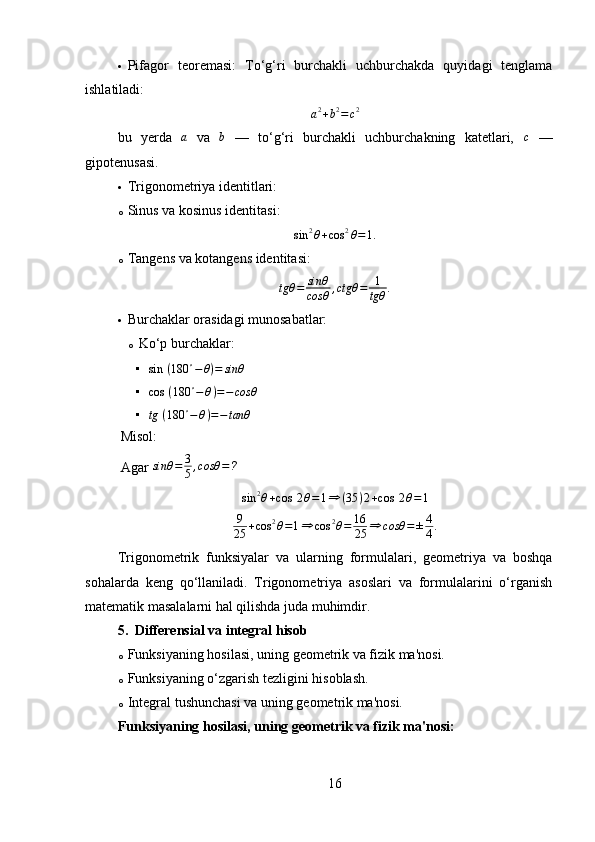  Pifagor   teoremasi:   To‘g‘ri   burchakli   uchburchakda   quyidagi   tenglama
ishlatiladi:
a 2
+ b 2
= c 2
bu   yerda  a   va   b
  —   to‘g‘ri   burchakli   uchburchakning   katetlari,   c
  —
gipotenusasi.
 Trigonometriya identitlari:
o Sinus va kosinus identitasi:  	
sin	2θ+cos	2θ=1.
o Tangens va kotangens identitasi:
tgθ = sinθ
cosθ , ctgθ = 1
tgθ .
 Burchaklar orasidagi munosabatlar:
o Ko‘p burchaklar:

sin ⁡ ( 180 ∘
− θ ) = sinθ

cos ⁡ ( 180 ∘
− θ ) = − cosθ

tg ⁡ ( 180 ∘
− θ ) = − tanθ
Misol:
Agar 	
sinθ	=	3
5,cosθ	=?	
sin	2θ+cos	⁡2θ=1⇒	(35	)2+cos	⁡2θ=1
9
25 + cos 2
θ = 1 ⇒ cos 2
θ = 16
25 ⇒ cosθ = ± 4
4 .
Trigonometrik   funksiyalar   va   ularning   formulalari,   geometriya   va   boshqa
sohalarda   keng   qo‘llaniladi.   Trigonometriya   asoslari   va   formulalarini   o‘rganish
matematik masalalarni hal qilishda juda muhimdir.
5. Differensial va integral hisob
o Funksiyaning hosilasi, uning geometrik va fizik ma'nosi.
o Funksiyaning o‘zgarish tezligini hisoblash.
o Integral tushunchasi va uning geometrik ma'nosi.
Funksiyaning hosilasi, uning geometrik va fizik ma'nosi :
16 