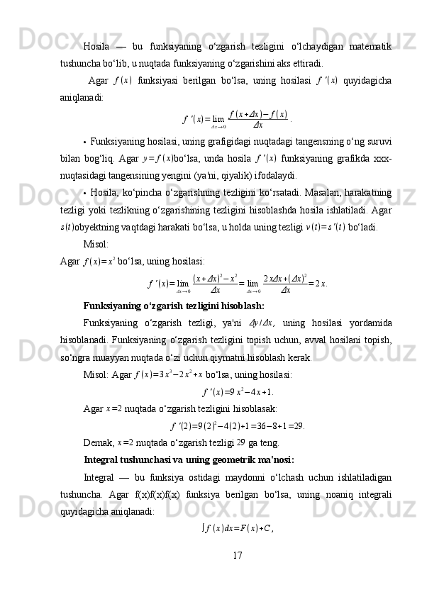 Hosila   —   bu   funksiyaning   o‘zgarish   tezligini   o‘lchaydigan   matematik
tushuncha bo‘lib, u nuqtada funksiyaning o‘zgarishini aks ettiradi.
  Agar  f(x)   funksiyasi   berilgan   bo‘lsa,   uning   hosilasi  	f'(x)   quyidagicha
aniqlanadi:
f ' ( x ) = lim
Δx → 0 f ( x + Δx ) − f ( x )
Δx ⁡ .
 Funksiyaning hosilasi, uning grafigidagi nuqtadagi  tangens ning o‘ng suruvi
bilan   bog‘liq.   Agar   y = f ( x )
bo‘lsa,   unda   hosila   f ' ( x )
  funksiyaning   grafikda   xxx-
nuqtasidagi tangensining yengini (ya'ni, qiyalik) ifodalaydi.
 Hosila,  ko‘pincha  o‘zgarishning  tezligini   ko‘rsatadi.  Masalan,  harakatning
tezligi yoki  tezlikning o‘zgarishining tezligini  hisoblashda  hosila ishlatiladi. Agar	
s(t)
obyektning vaqtdagi harakati bo‘lsa, u holda uning tezligi  v ( t ) = s ' ( t )
 bo‘ladi.
Misol:
Agar  f ( x ) = x 2
 bo‘lsa, uning hosilasi:
f ' ( x ) = lim
Δx → 0 ( x + Δx ) 2
− x 2
Δx = lim
⁡ Δx → 0 2 xΔx + ( Δx ) 2
Δx = 2 x .
Funksiyaning o‘zgarish tezligini hisoblash :
Funksiyaning   o‘zgarish   tezligi,   ya'ni  	
Δy	/Δx	,   uning   hosilasi   yordamida
hisoblanadi.   Funksiyaning   o‘zgarish   tezligini   topish   uchun,   avval   hosilani   topish,
so‘ngra muayyan nuqtada o‘zi uchun qiymatni hisoblash kerak.
Misol:   Agar  f ( x ) = 3 x 3
− 2 x 2
+ x
  bo‘lsa, uning hosilasi:	
f'(x)=9x2−	4x+1.
Agar 	
x=2   nuqtada o‘zgarish tezligini hisoblasak:	
f'(2)=9(2)2−	4(2)+1=36	−8+1=29.
Demak,  x = 2
 nuqtada o‘zgarish tezligi  29
 ga teng.
Integral tushunchasi va uning geometrik ma'nosi :
Integral   —   bu   funksiya   ostidagi   maydonni   o‘lchash   uchun   ishlatiladigan
tushuncha.   Agar   f(x)f(x)f(x)   funksiya   berilgan   bo‘lsa,   uning   noaniq   integrali
quyidagicha aniqlanadi:
∫ f ( x ) dx = F ( x ) + C ,
17 