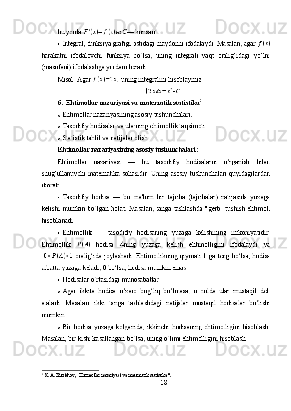 bu yerda F'(x)=	f(x)va	C — konsant.
 Integral, funksiya grafigi ostidagi maydonni ifodalaydi. Masalan, agar 	
f(x)
harakatni   ifodalovchi   funksiya   bo‘lsa,   uning   integrali   vaqt   oralig‘idagi   yo‘lni
(masofani) ifodalashga yordam beradi.
Misol:   Agar  f ( x ) = 2 x ,
 uning integralini hisoblaymiz:	
∫2xdx	=	x2+C	.
6. Ehtimollar nazariyasi va matematik statistika 3
o Ehtimollar nazariyasining asosiy tushunchalari.
o Tasodifiy hodisalar va ularning ehtimollik taqsimoti.
o Statistik tahlil va natijalar olish.
Ehtimollar nazariyasining asosiy tushunchalari :
Ehtimollar   nazariyasi   —   bu   tasodifiy   hodisalarni   o‘rganish   bilan
shug‘ullanuvchi matematika sohasidir. Uning asosiy tushunchalari  quyidagilardan
iborat:
 Tasodifiy   hodisa   —   bu   ma'lum   bir   tajriba   (tajribalar)   natijasida   yuzaga
kelishi   mumkin   bo‘lgan   holat.   Masalan,   tanga   tashlashda   " gerb "   tushish   ehtimoli
hisoblanadi.
 Ehtimollik   —   tasodifiy   hodisaning   yuzaga   kelishining   imkoniyatidir.
Ehtimollik  	
P(A)   hodisa  	A ning   yuzaga   kelish   ehtimolligini   ifodalaydi   va
 	
0≤P(A)≤1   oralig‘ida joylashadi. Ehtimollikning qiymati   1
  ga teng bo‘lsa, hodisa
albatta yuzaga keladi, 0 bo‘lsa, hodisa mumkin emas.
 Hodisalar o‘rtasidagi munosabatlar:
o Agar   ikkita   hodisa   o‘zaro   bog‘liq   bo‘lmasa,   u   holda   ular   mustaqil   deb
ataladi.   Masalan,   ikki   tanga   tashlashdagi   natijalar   mustaqil   hodisalar   bo‘lishi
mumkin.
o Bir   hodisa   yuzaga   kelganida,   ikkinchi   hodisaning   ehtimolligini   hisoblash.
Masalan, bir kishi kasallangan bo‘lsa, uning o‘limi ehtimolligini hisoblash.
3
 X. A. Kuzishov, "Ehtimollar nazariyasi va matematik statistika".
18 