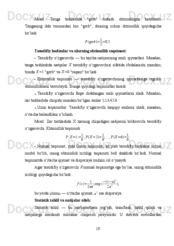 Misol:   Tanga   tashlashda   " gerb "   tushish   ehtimolligini   hisoblash:
Tanganing   ikki   tomonidan   biri   " gerb ",   shuning   uchun   ehtimollik   quyidagicha
bo‘ladi:P(gerb	)=	1
2=0.5	.
Tasodifiy hodisalar va ularning ehtimollik taqsimoti :
 Tasodifiy o‘zgaruvchi — bu tajriba natijasining sonli qiymatlari. Masalan,
tanga  tashlashda  natijalar  	
X   tasodifiy  o‘zgaruvchisi  sifatida  ifodalanishi   mumkin,
bunda  X = 1
 " gerb " va  X = 0
  " raqam " bo‘ladi.
 Ehtimollik   taqsimoti   —   tasodifiy   o‘zgaruvchining   qiymatlariga   tegishli
ehtimolliklarni tasvirlaydi. Bunga quyidagi taqsimotlar kiradi:
o Tasodifiy   o‘zgaruvchi   faqat   cheklangan   sonli   qiymatlarni   oladi.   Masalan,
zar tashlashda chiqishi mumkin bo‘lgan sonlar  1,2,3,4,5,6.
o Uzun   taqsimotlar:   Tasodifiy   o‘zgaruvchi   haqiqiy   sonlarni   oladi,   masalan,
o‘rtacha balandlikni o‘lchash.
Misol:   Zar   tashlashda   X   zarning   chiqadigan   natijasini   bildiruvchi   tasodifiy
o‘zgaruvchi. Ehtimollik taqsimoti:
P
( X = 1	) = 1
6 , P ( X = 2 ) = 1
6 , ... , P ( X = 6 ) = 1
6 .
 Normal  taqsimot, yoki Gauss taqsimoti, ko‘plab tasodifiy hodisalar  uchun
model   bo‘lib,   uning   ehtimollik   zichligi   taqsimoti   bell   shaklida   bo‘ladi.   Normal
taqsimotda o‘rtacha qiymat va dispersiya muhim rol o‘ynaydi.
Agar tasodifiy o‘zgaruvchi 
X normal taqsimotga ega bo‘lsa, uning ehtimollik
zichligi quyidagicha bo‘ladi:	
f(x)=	1
2πσ	2exp	⁡(−(x−	μ)2	
2σ2	),
bu yerda μ\muμ — o‘rtacha qiymat, 
σ 2
 esa dispersiya.
Statistik tahlil va natijalar olish :
Statistik   tahlil   —   bu   ma'lumotlarni   yig‘ish,   tasniflash,   tahlil   qilish   va
natijalarga   asoslanib   xulosalar   chiqarish   jarayonidir.   U   statistik   metodlardan
19 