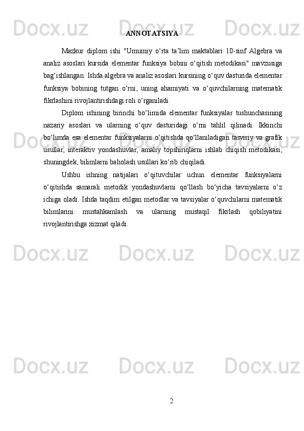 ANNOTATSIYA
Mazkur   diplom   ishi   "Umumiy   o‘rta   ta’lim   maktablari   10-sinf   Algebra   va
analiz   asoslari   kursida   elementar   funksiya   bobini   o‘qitish   metodikasi"   mavzusiga
bag‘ishlangan. Ishda algebra va analiz asoslari kursining o‘quv dasturida elementar
funksiya   bobining   tutgan   o‘rni,   uning   ahamiyati   va   o‘quvchilarning   matematik
fikrlashini rivojlantirishdagi roli o‘rganiladi.
Diplom   ishining   birinchi   bo‘limida   elementar   funksiyalar   tushunchasining
nazariy   asoslari   va   ularning   o‘quv   dasturidagi   o‘rni   tahlil   qilinadi.   Ikkinchi
bo‘limda   esa   elementar   funksiyalarni   o‘qitishda   qo‘llaniladigan   tasviriy   va   grafik
usullar,   interaktiv   yondashuvlar,   amaliy   topshiriqlarni   ishlab   chiqish   metodikasi,
shuningdek, bilimlarni baholash usullari ko‘rib chiqiladi.
Ushbu   ishning   natijalari   o‘qituvchilar   uchun   elementar   funksiyalarni
o‘qitishda   samarali   metodik   yondashuvlarni   qo‘llash   bo‘yicha   tavsiyalarni   o‘z
ichiga oladi. Ishda taqdim etilgan metodlar va tavsiyalar o‘quvchilarni matematik
bilimlarini   mustahkamlash   va   ularning   mustaqil   fikrlash   qobiliyatini
rivojlantirishga xizmat qiladi.
2 