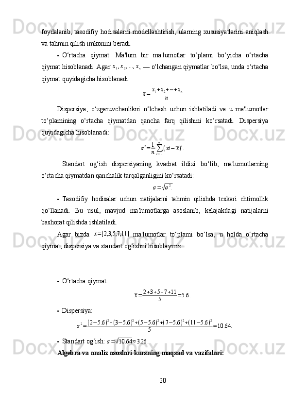 foydalanib, tasodifiy hodisalarni modellashtirish, ularning xususiyatlarini aniqlash
va tahmin qilish imkonini beradi.
 O‘rtacha   qiymat:   Ma'lum   bir   ma'lumotlar   to‘plami   bo‘yicha   o‘rtacha
qiymat hisoblanadi. Agar  x
1 , x
2 , ... , x
n  — o‘lchangan qiymatlar bo‘lsa, unda o‘rtacha
qiymat quyidagicha hisoblanadi:x=	x1+x2+⋯+xn	
n
Dispersiya,   o‘zgaruvchanlikni   o‘lchash   uchun   ishlatiladi   va   u   ma'lumotlar
to‘plamining   o‘rtacha   qiymatdan   qancha   farq   qilishini   ko‘rsatadi.   Dispersiya
quyidagicha hisoblanadi:
σ 2
= 1
n ∑
i − 1n
( xi − x ) 2
.
  Standart   og‘ish   dispersiyaning   kvadrat   ildizi   bo‘lib,   ma'lumotlarning
o‘rtacha qiymatdan qanchalik tarqalganligini ko‘rsatadi:
σ =
√ σ 2
.
 Tasodifiy   hodisalar   uchun   natijalarni   tahmin   qilishda   teskari   ehtimollik
qo‘llanadi.   Bu   usul,   mavjud   ma'lumotlarga   asoslanib,   kelajakdagi   natijalarni
bashorat qilishda ishlatiladi.
Agar   bizda  	
x=[2,3,5,7,11	]   ma'lumotlar   to‘plami   bo‘lsa,   u   holda   o‘rtacha
qiymat, dispersiya va standart og‘ishni hisoblaymiz:
 O‘rtacha qiymat: 	
x=	2+3+5+7+11	
5	=5.6	.
 Dispersiya: 	
σ2=	(2−5.6	)2+(3−5.6	)2+(5−5.6	)2+(7−5.6	)2+(11	−5.6	)2	
5	=10.64	.
 Standart og‘ish: 	
σ=√10.64	≈3.26	.
Algebra va analiz asoslari k ursning maqsad va vazifalari:
20 