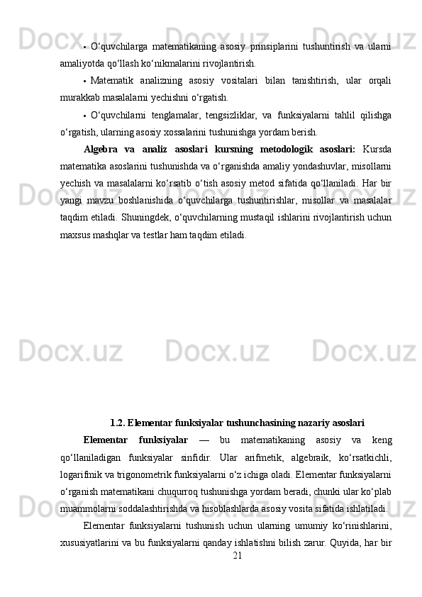  O‘quvchilarga   matematikaning   asosiy   prinsiplarini   tushuntirish   va   ularni
amaliyotda qo‘llash ko‘nikmalarini rivojlantirish.
 Matematik   analizning   asosiy   vositalari   bilan   tanishtirish,   ular   orqali
murakkab masalalarni yechishni o‘rgatish.
 O‘quvchilarni   tenglamalar,   tengsizliklar,   va   funksiyalarni   tahlil   qilishga
o‘rgatish, ularning asosiy xossalarini tushunishga yordam berish.
Algebra   va   analiz   asoslari   k ursning   metodologik   asoslari:   Kursda
matematika asoslarini tushunishda va o‘rganishda amaliy yondashuvlar, misollarni
yechish  va  masalalarni   ko‘rsatib  o‘tish  asosiy   metod sifatida  qo‘llaniladi.  Har  bir
yangi   mavzu   boshlanishida   o‘quvchilarga   tushuntirishlar,   misollar   va   masalalar
taqdim etiladi. Shuningdek, o‘quvchilarning mustaqil ishlarini rivojlantirish uchun
maxsus mashqlar va testlar ham taqdim etiladi.
1.2.  Elementar funksiyalar tushunchasining nazariy asoslari
Elementar   funksiyalar   —   bu   matematikaning   asosiy   va   keng
qo‘llaniladigan   funksiyalar   sinfidir.   Ular   arifmetik,   algebraik,   ko‘rsatkichli,
logarifmik va trigonometrik funksiyalarni o‘z ichiga oladi. Elementar funksiyalarni
o‘rganish matematikani chuqurroq tushunishga yordam beradi, chunki ular ko‘plab
muammolarni soddalashtirishda va hisoblashlarda asosiy vosita sifatida ishlatiladi.
Elementar   funksiyalarni   tushunish   uchun   ularning   umumiy   ko‘rinishlarini,
xususiyatlarini va bu funksiyalarni qanday ishlatishni bilish zarur. Quyida, har bir
21 