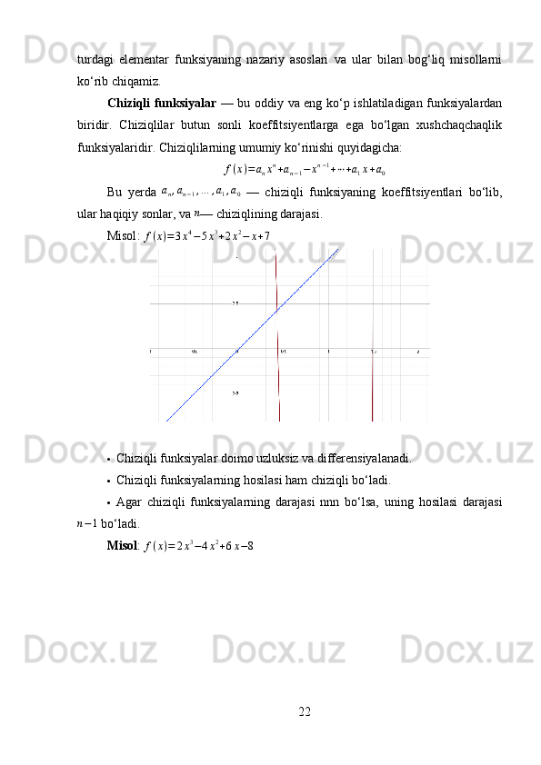 turdagi   elementar   funksiyaning   nazariy   asoslari   va   ular   bilan   bog‘liq   misollarni
ko‘rib chiqamiz.
Chiziqli funksiyalar   — bu oddiy va eng ko‘p ishlatiladigan funksiyalardan
biridir.   Chiziqlilar   butun   sonli   koeffitsiyentlarga   ega   bo‘lgan   xushchaqchaqlik
funksiyalaridir. Chiziqlilarning umumiy ko‘rinishi quyidagicha:f(x)=	anxn+an−1−	xn−1+⋯+a1x+a0
Bu   yerda   a
n , a
n − 1 , … , a
1 , a
0   —   chiziqli   funksiy a ning   koeffitsiyentlari   bo‘lib,
ular haqiqiy sonlar, va 	
n — chiziqlining darajasi.
Misol :  f ( x ) = 3 x 4
− 5 x 3
+ 2 x 2
− x + 7
 Chiziqli  funksiyalar doimo uzluksiz va differensiyalanadi.
 Chiziqli  funksiyalarning hosilasi ham  chiziqli  bo‘ladi.
 Agar   chiziqli   funksiyalarning   darajasi   nnn   bo‘lsa,   uning   hosilasi   darajasi	
n−1
 bo‘ladi.
Misol :  f ( x ) = 2 x 3
− 4 x 2
+ 6 x − 8
22 