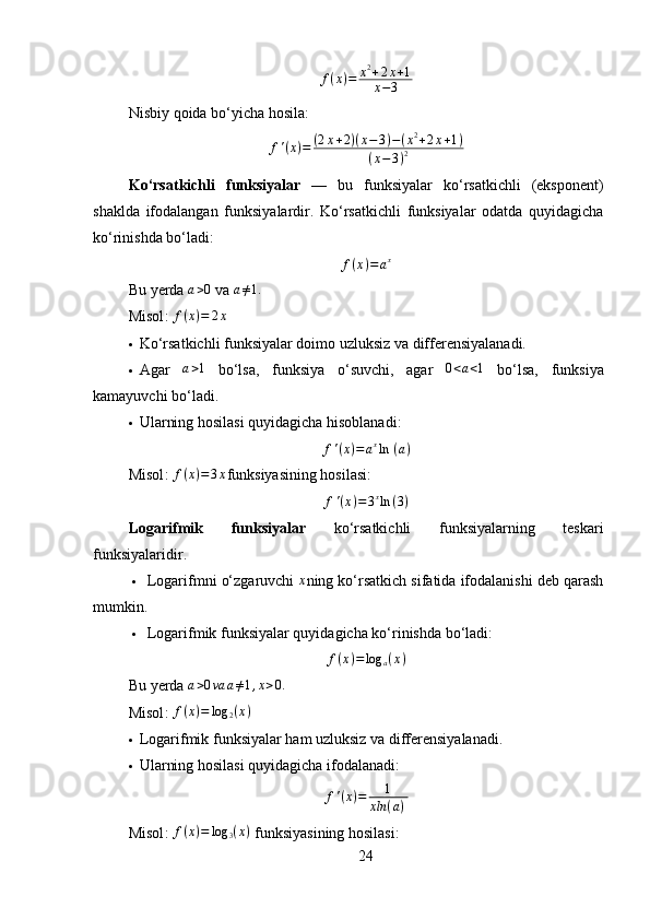 f ( x ) = x 2
+ 2 x + 1
x − 3
Nisbiy qoida  bo‘yicha hosila:
f ' ( x ) = ( 2 x + 2 ) ( x − 3 ) − ( x 2
+ 2 x + 1 )
( x − 3 ) 2
Ko‘rsatkichli   funksiyalar   —   bu   funksiyalar   ko‘rsatkichli   (eksponent)
shaklda   ifodalangan   funksiyalardir.   Ko‘rsatkichli   funksiyalar   odatda   quyidagicha
ko‘rinishda bo‘ladi:
f ( x ) = a x
Bu yerda a>0  va  a ≠ 1.
Misol :   f ( x ) = 2 x
 Ko‘rsatkichli funksiyalar doimo uzluksiz va differensiyalanadi.
 Agar  	
a>1   bo‘lsa,   funksiya   o‘suvchi,   agar  	0<a<1   bo‘lsa,   funksiya
kamayuvchi bo‘ladi.
 Ularning hosilasi quyidagicha hisoblanadi:
f ' ( x ) = a x
ln ⁡ ( a )
Misol :  f ( x ) = 3 x
funksiyasining hosilasi:
f ' ( x ) = 3 x
ln ( 3 )
Logarifmik   funksiyalar   ko‘rsatkichli   funksiyalarning   teskari
funksiyalaridir.
 Logarifmni o‘zgaruvchi 	
x ning ko‘rsatkich sifatida ifodalanishi deb qarash
mumkin. 
 Logarifmik funksiyalar quyidagicha ko‘rinishda bo‘ladi:
f ( x ) = log
a ( x )
Bu yerda 	
a>0va	a≠1,x>0.
Misol :   f ( x ) = log
2 ( x )
 Logarifmik funksiyalar ham uzluksiz va differensiyalanadi.
 Ularning hosilasi quyidagicha ifodalanadi:
f ' ( x ) = 1
xln ( a ) ⁡
Misol :  f ( x ) = log
3 ( x )
 funksiyasining hosilasi:
24 