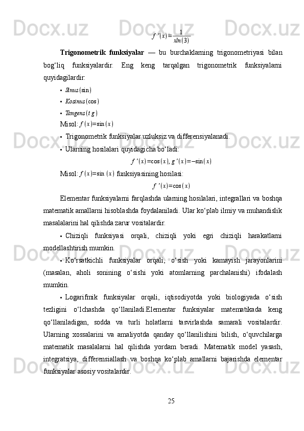 f ' ( x ) = 1
xln ( 3 ) ⁡
Trigonometrik   funksiyalar   —   bu   burchaklarning   trigonometriyasi   bilan
bog‘liq   funksiyalardir.   Eng   keng   tarqalgan   trigonometrik   funksiyalarni
quyidagilardir:
 Sinus ( sin )
 Kosinus ( cos )
Tangens	(tg)
Misol : f ( x ) = sin ( x )
 Trigonometrik funksiyalar uzluksiz va differensiyalanadi.
 Ularning hosilalari quyidagicha bo‘ladi:	
f'(x)=cos	(x),g'(x)=−sin	(x)
Misol : f ( x ) = sin ⁡ ( x )
 funksiyasining hosilasi:
f ' ( x ) = cos ( x )
Elementar funksiyalarni farqlashda ularning hosilalari, integrallari va boshqa
matematik amallarni hisoblashda foydalaniladi. Ular ko‘plab ilmiy va muhandislik
masalalarini hal qilishda zarur vositalardir.
 Chiziqli   funksiyasi   orqali,   chiziqli   yoki   egri   chiziqli   harakatlarni
modellashtirish mumkin.
 Ko‘rsatkichli   funksiyalar   orqali,   o‘sish   yoki   kamayish   jarayonlarini
(masalan,   aholi   sonining   o‘sishi   yoki   atomlarning   parchalanishi)   ifodalash
mumkin.
 Logarifmik   funksiyalar   orqali,   iqtisodiyotda   yoki   biologiyada   o‘sish
tezligini   o‘lchashda   qo‘llaniladi.Elementar   funksiyalar   matematikada   keng
qo‘llaniladigan,   sodda   va   turli   holatlarni   tasvirlashda   samarali   vositalardir.
Ularning   xossalarini   va   amaliyotda   qanday   qo‘llanilishini   bilish,   o‘quvchilarga
matematik   masalalarni   hal   qilishda   yordam   beradi.   Matematik   model   yasash,
integratsiya,   differensiallash   va   boshqa   ko‘plab   amallarni   bajarishda   elementar
funksiyalar asosiy vositalardir.
25 