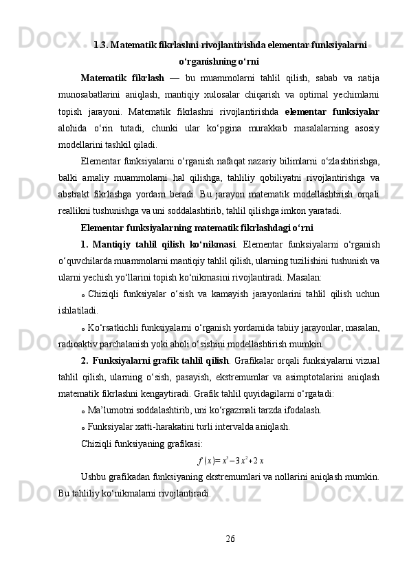 1.3.   Matematik fikrlashni rivojlantirishda elementar funksiyalarni
o‘rganishning o‘rni
Matematik   fikrlash   —   bu   muammolarni   tahlil   qilish,   sabab   va   natija
munosabatlarini   aniqlash,   mantiqiy   xulosalar   chiqarish   va   optimal   yechimlarni
topish   jarayoni.   Matematik   fikrlashni   rivojlantirishda   elementar   funksiyalar
alohida   o‘rin   tutadi,   chunki   ular   ko‘pgina   murakkab   masalalarning   asosiy
modellarini tashkil qiladi.
Elementar funksiyalarni o‘rganish nafaqat nazariy bilimlarni o‘zlashtirishga,
balki   amaliy   muammolarni   hal   qilishga,   tahliliy   qobiliyatni   rivojlantirishga   va
abstrakt   fikrlashga   yordam   beradi.   Bu   jarayon   matematik   modellashtirish   orqali
reallikni tushunishga va uni soddalashtirib, tahlil qilishga imkon yaratadi.
Elementar funksiyalarning matematik fikrlashdagi o‘rni
1. Mantiqiy   tahlil   qilish   ko‘nikmasi .   Elementar   funksiyalarni   o‘rganish
o‘quvchilarda muammolarni mantiqiy tahlil qilish, ularning tuzilishini tushunish va
ularni yechish yo‘llarini topish ko‘nikmasini rivojlantiradi. Masalan:
o Chiziqli   funksiyalar   o‘sish   va   kamayish   jarayonlarini   tahlil   qilish   uchun
ishlatiladi.
o Ko‘rsatkichli funksiyalarni o‘rganish yordamida tabiiy jarayonlar, masalan,
radioaktiv parchalanish yoki aholi o‘sishini modellashtirish mumkin.
2. Funksiyalarni grafik tahlil qilish . Grafikalar orqali funksiyalarni vizual
tahlil   qilish,   ularning   o‘sish,   pasayish,   ekstremumlar   va   asimptotalarini   aniqlash
matematik fikrlashni kengaytiradi. Grafik tahlil quyidagilarni o‘rgatadi:
o Ma’lumotni soddalashtirib, uni ko‘rgazmali tarzda ifodalash.
o Funksiyalar xatti-harakatini turli intervalda aniqlash.
Chiziqli funksiyaning grafikasi:
f ( x ) = x 3
− 3 x 2
+ 2 x
Ushbu grafikadan funksiyaning ekstremumlari va nollarini aniqlash mumkin.
Bu tahliliy ko‘nikmalarni rivojlantiradi.
26 