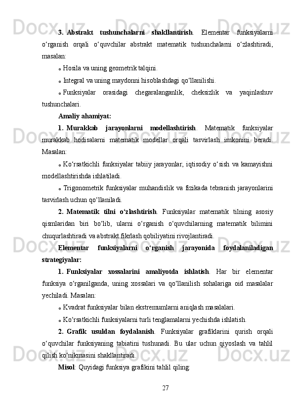 3. Abstrakt   tushunchalarni   shakllantirish .   Elementar   funksiyalarni
o‘rganish   orqali   o‘quvchilar   abstrakt   matematik   tushunchalarni   o‘zlashtiradi,
masalan:
o Hosila va uning geometrik talqini.
o Integral va uning maydonni hisoblashdagi qo‘llanilishi.
o Funksiyalar   orasidagi   chegaralanganlik,   cheksizlik   va   yaqinlashuv
tushunchalari.
Amaliy ahamiyat :
1. Murakkab   jarayonlarni   modellashtirish .   Matematik   funksiyalar
murakkab   hodisalarni   matematik   modellar   orqali   tasvirlash   imkonini   beradi.
Masalan:
o Ko‘rsatkichli   funksiyalar   tabiiy   jarayonlar,   iqtisodiy   o‘sish   va   kamayishni
modellashtirishda ishlatiladi.
o Trigonometrik  funksiyalar   muhandislik  va  fizikada  tebranish  jarayonlarini
tasvirlash uchun qo‘llaniladi.
2. Matematik   tilni   o‘zlashtirish .   Funksiyalar   matematik   tilning   asosiy
qismlaridan   biri   bo‘lib,   ularni   o‘rganish   o‘quvchilarning   matematik   bilimini
chuqurlashtiradi va abstrakt fikrlash qobiliyatini rivojlantiradi.
Elementar   funksiyalarni   o‘rganish   jarayonida   foydalaniladigan
strategiyalar :
1. Funksiyalar   xossalarini   amaliyotda   ishlatish .   Har   bir   elementar
funksiya   o‘rganilganda,   uning   xossalari   va   qo‘llanilish   sohalariga   oid   masalalar
yechiladi. Masalan:
o Kvadrat funksiyalar bilan ekstremumlarni aniqlash masalalari.
o Ko‘rsatkichli funksiyalarni turli tenglamalarni yechishda ishlatish.
2. Grafik   usuldan   foydalanish .   Funksiyalar   grafiklarini   qurish   orqali
o‘quvchilar   funksiyaning   tabiatini   tushunadi.   Bu   ular   uchun   qiyoslash   va   tahlil
qilish ko‘nikmasini shakllantiradi.
Misol : Quyidagi funksiya grafikini tahlil qiling:
27 