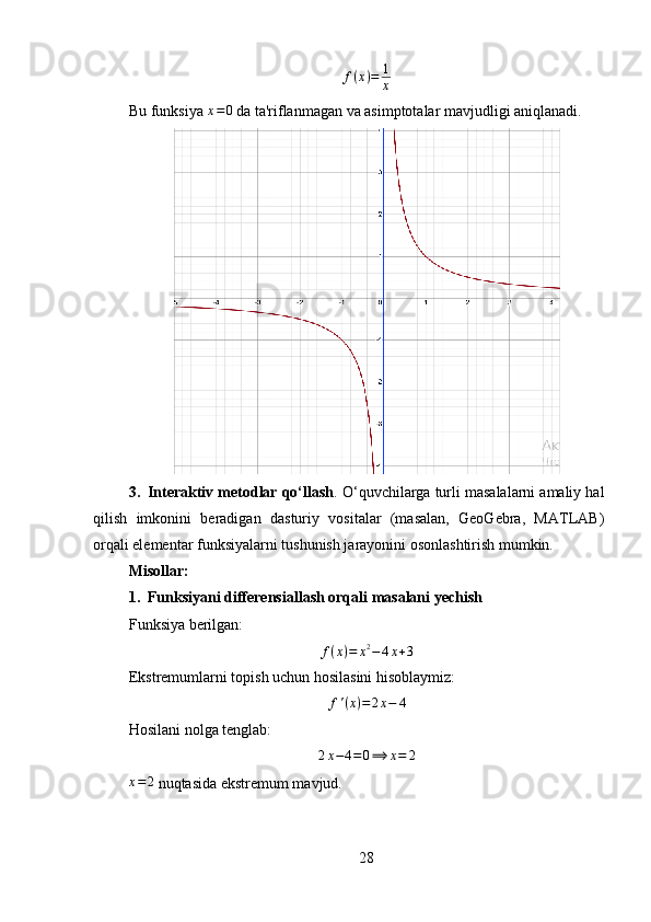 f ( x ) = 1
x
Bu funksiya  x = 0
  da ta'riflanmagan va asimptotalar mavjudligi aniqlanadi.
3. Interaktiv metodlar qo‘llash . O‘quvchilarga turli masalalarni amaliy hal
qilish   imkonini   beradigan   dasturiy   vositalar   (masalan,   GeoGebra,   MATLAB)
orqali elementar funksiyalarni tushunish jarayonini osonlashtirish mumkin.
Misollar :
1. Funksiyani differensiallash orqali masalani yechish
Funksiya berilgan:
f ( x ) = x 2
− 4 x + 3
Ekstremumlarni topish uchun hosilasini hisoblaymiz:
f ' ( x ) = 2 x − 4
Hosilani nolga tenglab:2x−4=0⟹	x=	2	
x=2
 nuqtasida ekstremum mavjud.
28 