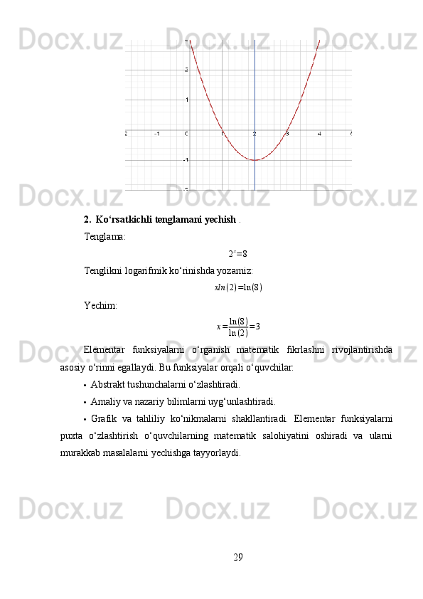 2. Ko‘rsatkichli tenglamani yechish  .
Tenglama:2x=8
Tenglikni logarifmik ko‘rinishda yozamiz:
xln ( 2 ) = ln ( 8 )
Yechim:	
x=	ln	(8)	
ln	(2)=3
Elementar   funksiyalarni   o‘rganish   matematik   fikrlashni   rivojlantirishda
asosiy o‘rinni egallaydi. Bu funksiyalar orqali o‘quvchilar:
 Abstrakt tushunchalarni o‘zlashtiradi.
 Amaliy va nazariy bilimlarni uyg‘unlashtiradi.
 Grafik   va   tahliliy   ko‘nikmalarni   shakllantiradi.   Elementar   funksiyalarni
puxta   o‘zlashtirish   o‘quvchilarning   matematik   salohiyatini   oshiradi   va   ularni
murakkab masalalarni yechishga tayyorlaydi.
29 