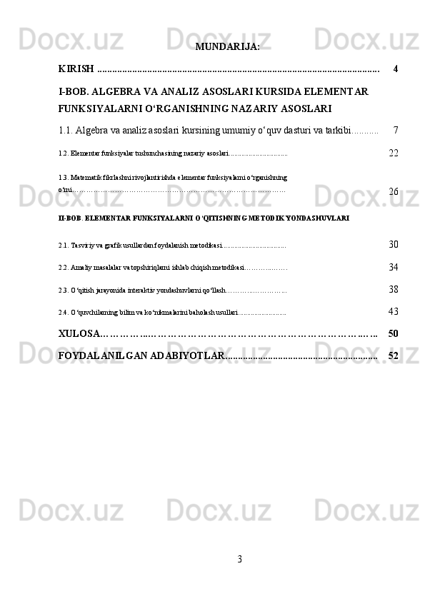 MUNDARIJA:
KIRISH ................................................................................................................. 4
I-BOB. ALGEBRA VA ANALIZ ASOSLARI KURSIDA ELEMENTAR 
FUNKSIYALARNI O‘RGANISHNING NAZARIY ASOSLARI
1.1. Algebra va analiz asoslari kursining umumiy o‘quv dasturi va tarkibi........... 7
1.2.  Elementar funksiyalar tushunchasining nazariy asoslari .................................
22
1.3.   Matematik fikrlashni rivojlantirishda elementar funksiyalarni o‘rganishning 
o‘rni………………………………………………………………………………
26
II-BOB.  ELEMENTAR FUNKSIYALARNI O‘QITISHNING METODIK YONDASHUVLARI
2.1.   Tasviriy va grafik usullardan foydalanish metodikasi....................................
30
2.2.   Amaliy masalalar va topshiriqlarni ishlab chiqish metodikasi………...…….
34
2.3.   O‘qitish jarayonida interaktiv yondashuvlarni qo‘llash………...…………...
38
2.4.   O‘quvchilarning bilim va ko‘nikmalarini baholash usullari...........................
43
XULOSA…………...……………………………………………………….…... 50
FOYDALANILGAN ADABIYOTLAR............................................................. 52
3 