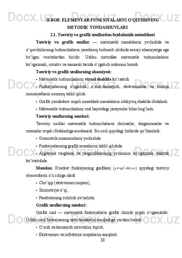 II-BOB.  ELEMENTAR FUNKSIYALARNI O‘QITISHNING
METODIK YONDASHUVLARI
2.1.   Tasviriy va grafik usullardan foydalanish metodikasi
Tasviriy   va   grafik   usullar   —   matematik   masalalarni   yechishda   va
o‘quvchilarning tushunchalarni yaxshiroq tushunib olishida asosiy ahamiyatga ega
bo‘lgan   vositalardan   biridir.   Ushbu   metodika   matematik   tushunchalarni
ko‘rgazmali, intuitiv va samarali tarzda o‘rgatish imkonini beradi.
Tasviriy va grafik usullarning ahamiyati :
 Matematik tushunchalarni  vizual shaklda  ko‘rsatish.
 Funksiyalarning   o‘zgarishi,   o‘sish-kamayish,   ekstremumlar   va   boshqa
xususiyatlarni osonroq tahlil qilish.
 Grafik yondashuv orqali murakkab masalalarni oddiyroq shaklda ifodalash.
 Matematik tushunchalarni real hayotdagi jarayonlar bilan bog‘lash.
Tasviriy usullarning asoslari :
Tasviriy   usullar   matematik   tushunchalarni   chizmalar,   diagrammalar   va
sxemalar orqali ifodalashga asoslanadi. Bu usul quyidagi hollarda qo‘llaniladi:
 Geometrik muammolarni yechishda.
 Funksiyalarning grafik xossalarini tahlil qilishda.
 Algebraik   tenglama   va   tengsizliklarning   yechimini   ko‘rgazmali   shaklda
ko‘rsatishda.
Masalan:   Kvadrat   funksiyaning   grafikasi  (y=	ax	2+bx	+c)   quyidagi   tasviriy
elementlarni o‘z ichiga oladi:
 Cho‘qqi (ekstremum nuqtasi),
 Simmetriya o‘qi,
 Parabolaning ochilish yo‘nalishi.
Grafik usullarning asoslari :
Grafik   usul   —   matematik   funksiyalarni   grafik   chizish   orqali   o‘rganishdir.
Ushbu usul funksiyaning xatti-harakatini aniqlashga yordam beradi:
 O‘sish va kamayish intervalini topish.
 Ekstremum va infleksiya nuqtalarini aniqlash.
30 