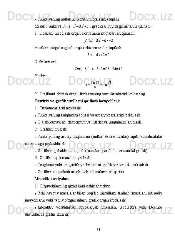  Funksiyaning nollarini (kesish nuqtalarini) topish.
Misol:  Funksiya f(x)=	x3−3x2+2x  grafikasi quyidagicha tahlil qilinadi:
1. Hosilani hisoblash orqali ekstremum nuqtalari aniqlanadi:	
f'(x)=3x2−6x+2
Hosilani nolga tenglash orqali ekstremumlar topiladi:	
3x2−	6x+2=	0
Diskriminant:	
D=(−	6)2−4⋅3⋅2=36	−	24	=12
Yechim:	
x=	6±12
6	=1±√3
3
2. Grafikani chizish orqali funksiyaning xatti-harakatini ko‘rsating.
Tasviriy va grafik usullarni qo‘llash bosqichlari :
1. Tushunchalarni aniqlash :
o Funksiyaning aniqlanish sohasi va asosiy xossalarini belgilash.
o O‘sish/kamayish, ekstremum va infleksiya nuqtalarini aniqlash.
2. Grafikni chizish :
o Funksiyaning asosiy nuqtalarini (nollar, ekstremumlar) topib, koordinatalar
sistemasiga joylashtirish.
o Grafikning shaklini aniqlash (masalan, parabola, sinusoidal grafik).
3. Grafik orqali masalani yechish :
o Tenglama yoki tengsizlik yechimlarini grafik yordamida ko‘rsatish.
o Grafikni taqqoslash orqali turli xulosalarni chiqarish.
Metodik tavsiyalar .
1. O‘quvchilarning qiziqishini oshirish uchun :
o Real hayotiy masalalar bilan bog‘liq misollarni tanlash (masalan, iqtisodiy
jarayonlarni yoki tabiiy o‘zgarishlarni grafik orqali ifodalash).
o Interaktiv   vositalardan   foydalanish   (masalan,   GeoGebra   yoki   Desmos
dasturlarida grafik chizish).
31 