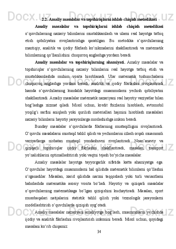 2.2. Amaliy masalalar va topshiriqlarni ishlab chiqish metodikasi
Amaliy   masalalar   va   topshiriqlarni   ishlab   chiqish   metodikasi
o‘quvchilarning   nazariy   bilimlarini   mustahkamlash   va   ularni   real   hayotga   tatbiq
etish   qobiliyatini   rivojlantirishga   qaratilgan.   Bu   metodika   o‘quvchilarning
mantiqiy,   analitik   va   ijodiy   fikrlash   ko‘nikmalarini   shakllantiradi   va   matematik
bilimlarning qo‘llanilishini chuqurroq anglashga yordam beradi.
Amaliy   masalalar   va   topshiriqlarning   ahamiyati .   Amaliy   masalalar   va
topshiriqlar   o‘quvchilarning   nazariy   bilimlarini   real   hayotga   tatbiq   etish   va
mustahkamlashda   muhim   vosita   hisoblanadi.   Ular   matematik   tushunchalarni
chuqurroq   anglashga   yordam   beradi,   analitik   va   ijodiy   fikrlashni   rivojlantiradi
hamda   o‘quvchilarning   kundalik   hayotdagi   muammolarni   yechish   qobiliyatini
shakllantiradi. Amaliy masalalar matematik nazariyani real hayotiy vaziyatlar bilan
bog‘lashga   xizmat   qiladi.   Misol   uchun,   kredit   foizlarini   hisoblash,   avtomobil
yoqilg‘i   sarfini   aniqlash   yoki   qurilish   materiallari   hajmini   hisoblash   masalalari
nazariy bilimlarni hayotiy jarayonlarga moslashishga imkon beradi.
Bunday   masalalar   o‘quvchilarda   fikrlarning   mustaqilligini   rivojlantiradi.
O‘quvchi masalalarni mustaqil tahlil qilish va yechimlarini izlash orqali muammoli
vaziyatlarga   nisbatan   mustaqil   yondashuvni   rivojlantiradi.   Noan’anaviy   va
qiziqarli   topshiriqlar   ijodiy   fikrlashni   shakllantiradi,   masalan,   transport
yo‘nalishlarini optimallashtirish yoki vaqtni tejash bo‘yicha masalalar.
Amaliy   masalalar   hayotga   tayyorgarlik   sifatida   katta   ahamiyatga   ega.
O‘quvchilar  hayotdagi  muammolarni  hal  qilishda matematik bilimlarni  qo‘llashni
o‘rganadilar.   Masalan,   xarid   qilishda   narxni   taqqoslash   yoki   turli   variantlarni
baholashda   matematika   asosiy   vosita   bo‘ladi.   Hayotiy   va   qiziqarli   masalalar
o‘quvchilarning   matematikaga   bo‘lgan   qiziqishini   kuchaytiradi.   Masalan,   sport
musobaqalari   natijalarini   statistik   tahlil   qilish   yoki   texnologik   jarayonlarni
modellashtirish o‘quvchilarda qiziqish uyg‘otadi.
Amaliy   masalalar   nazariyani   amaliyotga   bog‘lash,   muammolarni   yechishda
ijodiy  va  analitik  fikrlashni  rivojlantirish   imkonini  beradi.  Misol   uchun,  quyidagi
masalani ko‘rib chiqamiz:
34 