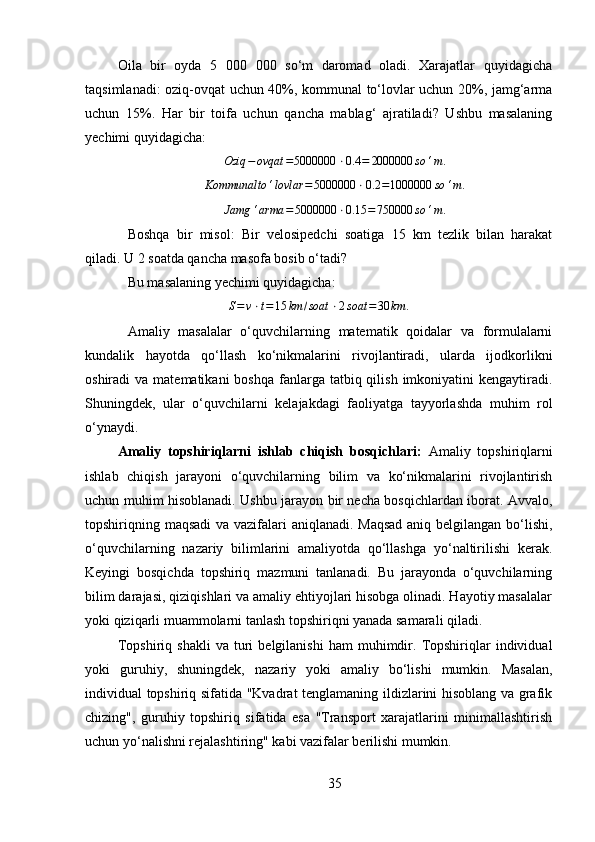 Oila   bir   oyda   5   000   000   so‘m   daromad   oladi.   Xarajatlar   quyidagicha
taqsimlanadi: oziq-ovqat uchun 40%, kommunal to‘lovlar uchun 20%, jamg‘arma
uchun   15%.   Har   bir   toifa   uchun   qancha   mablag‘   ajratiladi?   Ushbu   masalaning
yechimi quyidagicha:
Oziq − ovqat = 5000000 ⋅ 0.4 = 2000000 so ‘ m .
 Kommunalto	‘lovlar	=5000000	⋅0.2	=1000000	so	‘m	.
 	
Jamg	‘arma	=5000000	⋅0.15	=750000	so	‘m.
Boshqa   bir   misol:   Bir   velosipedchi   soatiga   15   km   tezlik   bilan   harakat
qiladi. U 2 soatda qancha masofa bosib o‘tadi? 
Bu masalaning yechimi quyidagicha:	
S=v⋅t=15	km	/soat	⋅2soat	=30	km	.
Amaliy   masalalar   o‘quvchilarning   matematik   qoidalar   va   formulalarni
kundalik   hayotda   qo‘llash   ko‘nikmalarini   rivojlantiradi,   ularda   ijodkorlikni
oshiradi  va  matematikani   boshqa  fanlarga  tatbiq qilish  imkoniyatini  kengaytiradi.
Shuningdek,   ular   o‘quvchilarni   kelajakdagi   faoliyatga   tayyorlashda   muhim   rol
o‘ynaydi.
Amaliy   topshiriqlarni   ishlab   chiqish   bosqichlari:   Amaliy   topshiriqlarni
ishlab   chiqish   jarayoni   o‘quvchilarning   bilim   va   ko‘nikmalarini   rivojlantirish
uchun muhim hisoblanadi. Ushbu jarayon bir necha bosqichlardan iborat. Avvalo,
topshiriqning maqsadi  va vazifalari aniqlanadi. Maqsad  aniq belgilangan bo‘lishi,
o‘quvchilarning   nazariy   bilimlarini   amaliyotda   qo‘llashga   yo‘naltirilishi   kerak.
Keyingi   bosqichda   topshiriq   mazmuni   tanlanadi.   Bu   jarayonda   o‘quvchilarning
bilim darajasi, qiziqishlari va amaliy ehtiyojlari hisobga olinadi. Hayotiy masalalar
yoki qiziqarli muammolarni tanlash topshiriqni yanada samarali qiladi.
Topshiriq   shakli   va  turi   belgilanishi   ham   muhimdir.   Topshiriqlar   individual
yoki   guruhiy,   shuningdek,   nazariy   yoki   amaliy   bo‘lishi   mumkin.   Masalan,
individual topshiriq sifatida "Kvadrat tenglamaning ildizlarini hisoblang va grafik
chizing",   guruhiy   topshiriq   sifatida   esa   "Transport   xarajatlarini   minimallashtirish
uchun yo‘nalishni rejalashtiring" kabi vazifalar berilishi mumkin.
35 