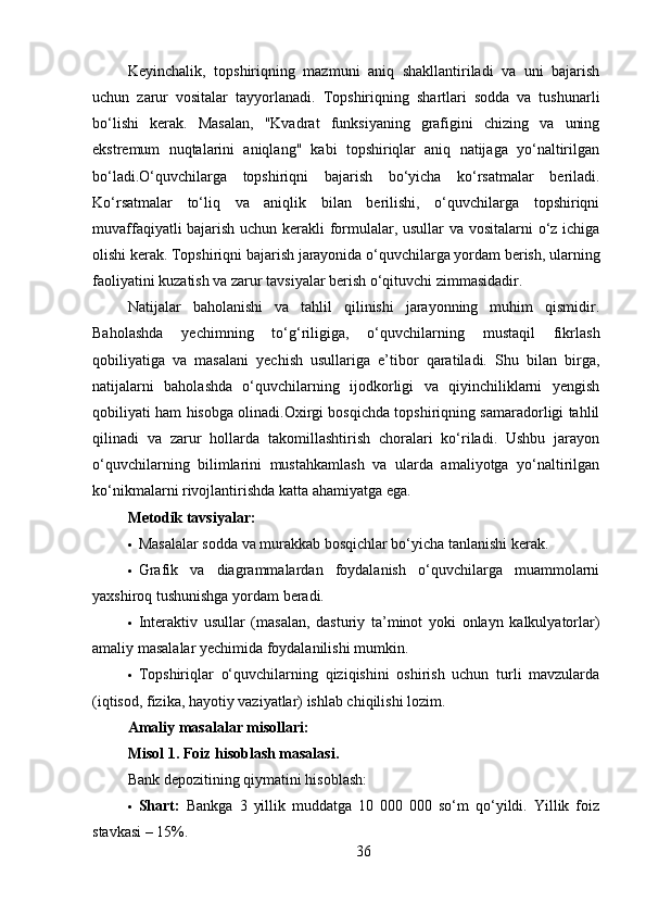 Keyinchalik,   topshiriqning   mazmuni   aniq   shakllantiriladi   va   uni   bajarish
uchun   zarur   vositalar   tayyorlanadi.   Topshiriqning   shartlari   sodda   va   tushunarli
bo‘lishi   kerak.   Masalan,   "Kvadrat   funksiyaning   grafigini   chizing   va   uning
ekstremum   nuqtalarini   aniqlang"   kabi   topshiriqlar   aniq   natijaga   yo‘naltirilgan
bo‘ladi.O‘quvchilarga   topshiriqni   bajarish   bo‘yicha   ko‘rsatmalar   beriladi.
Ko‘rsatmalar   to‘liq   va   aniqlik   bilan   berilishi,   o‘quvchilarga   topshiriqni
muvaffaqiyatli bajarish uchun kerakli formulalar, usullar va vositalarni o‘z ichiga
olishi kerak. Topshiriqni bajarish jarayonida o‘quvchilarga yordam berish, ularning
faoliyatini kuzatish va zarur tavsiyalar berish o‘qituvchi zimmasidadir.
Natijalar   baholanishi   va   tahlil   qilinishi   jarayonning   muhim   qismidir.
Baholashda   yechimning   to‘g‘riligiga,   o‘quvchilarning   mustaqil   fikrlash
qobiliyatiga   va   masalani   yechish   usullariga   e’tibor   qaratiladi.   Shu   bilan   birga,
natijalarni   baholashda   o‘quvchilarning   ijodkorligi   va   qiyinchiliklarni   yengish
qobiliyati ham hisobga olinadi.Oxirgi bosqichda topshiriqning samaradorligi tahlil
qilinadi   va   zarur   hollarda   takomillashtirish   choralari   ko‘riladi.   Ushbu   jarayon
o‘quvchilarning   bilimlarini   mustahkamlash   va   ularda   amaliyotga   yo‘naltirilgan
ko‘nikmalarni rivojlantirishda katta ahamiyatga ega.
Metodik tavsiyalar :
 Masalalar sodda va murakkab bosqichlar bo‘yicha tanlanishi kerak.
 Grafik   va   diagrammalardan   foydalanish   o‘quvchilarga   muammolarni
yaxshiroq tushunishga yordam beradi.
 Interaktiv   usullar   (masalan,   dasturiy   ta’minot   yoki   onlayn   kalkulyatorlar)
amaliy masalalar yechimida foydalanilishi mumkin.
 Topshiriqlar   o‘quvchilarning   qiziqishini   oshirish   uchun   turli   mavzularda
(iqtisod, fizika, hayotiy vaziyatlar) ishlab chiqilishi lozim.
Amaliy masalalar misollari :
Misol 1. Foiz hisoblash masalasi .
Bank depozitining qiymatini hisoblash:
 Shart:   Bankga   3   yillik   muddatga   10   000   000   so‘m   qo‘yildi.   Yillik   foiz
stavkasi – 15%.
36 