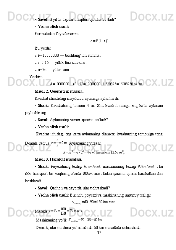  Savol:  3 yilda depozit miqdori qancha bo‘ladi?
 Yecha olish usuli:
Formuladan foydalanamiz:
A = P ( 1 + r ) n
Bu yerda:
o P=10000000 — boshlang‘ich summa,
o r=0.15 — yillik foiz stavkasi,
o n=3n — yillar soni.
Yechim:
A = 10000000( 1 + 0.15	) 3
= 10000000 ⋅ 1.520875 = 15208750 so ‘ m .
Misol 2. Geometrik masala .
Kvadrat shaklidagi maydonni aylanaga aylantirish:
 Shart:   Kvadratning   tomoni   4   m.   Shu   kvadrat   ichiga   eng   katta   aylanani
joylashtiring.
 Savol:  Aylananing yuzasi qancha bo‘ladi?
 Yecha olish usuli:
Kvadrat ichidagi eng katta aylananing diametri  kvadratning tomoniga teng.
Demak, radius:  r = 4
2 = 2 m .
 Aylananing yuzasi:
S = πr 2
= π ⋅ 2 2
= 4 π m 2
( taxminan 12.57 m 2
) .
Misol 3. Harakat masalasi .
 Shart:   Poyezdning   tezligi  
60	km	/soat ,   mashinaning   tezligi   90 km / soat .
  Har
ikki transport bir vaqtning o‘zida  	
100	km   masofadan qarama-qarshi harakatlanishni
boshlaydi.
 Savol:  Qachon va qayerda ular uchrashadi?
 Yecha olish usuli:   Birinchi poyezd va mashinaning umumiy tezligi:	
vumumiy	=60	+90	=150	km	/soat	.
Masofa: 	
t=	Sv	=	100
150	=23	soat	.t
 Mashinaning yo‘li: 	
Smashina	=	90	⋅23	=60	km	.
 Demak, ular mashina yo‘nalishida 60 km masofada uchrashadi.
37 