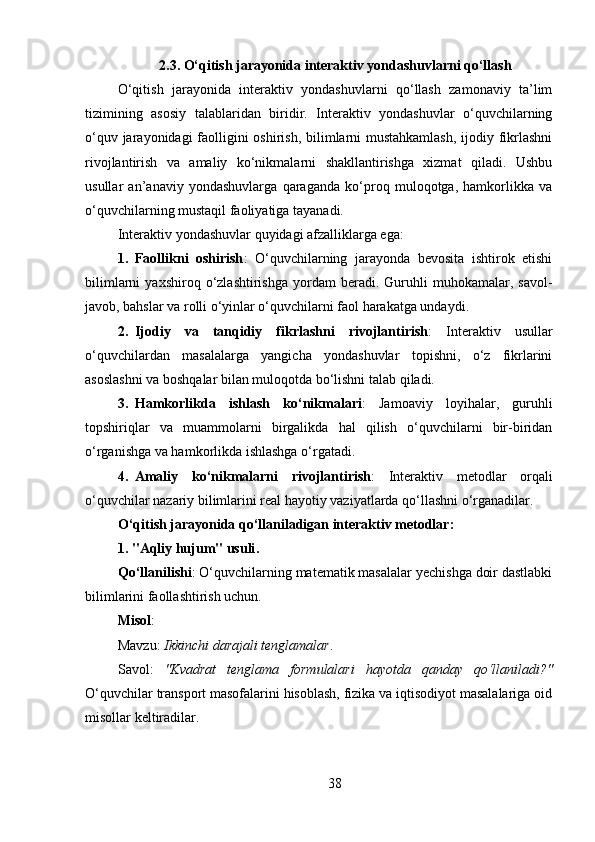 2.3.   O‘qitish jarayonida interaktiv yondashuvlarni qo‘llash
O‘qitish   jarayonida   interaktiv   yondashuvlarni   qo‘llash   zamonaviy   ta’lim
tizimining   asosiy   talablaridan   biridir.   Interaktiv   yondashuvlar   o‘quvchilarning
o‘quv jarayonidagi  faolligini oshirish, bilimlarni  mustahkamlash,  ijodiy fikrlashni
rivojlantirish   va   amaliy   ko‘nikmalarni   shakllantirishga   xizmat   qiladi.   Ushbu
usullar   an’anaviy   yondashuvlarga   qaraganda   ko‘proq   muloqotga,   hamkorlikka   va
o‘quvchilarning mustaqil faoliyatiga tayanadi.
Interaktiv yondashuvlar quyidagi afzalliklarga ega:
1. Faollikni   oshirish :   O‘quvchilarning   jarayonda   bevosita   ishtirok   etishi
bilimlarni   yaxshiroq  o‘zlashtirishga   yordam   beradi.   Guruhli   muhokamalar,   savol-
javob, bahslar va rolli o‘yinlar o‘quvchilarni faol harakatga undaydi.
2. Ijodiy   va   tanqidiy   fikrlashni   rivojlantirish :   Interaktiv   usullar
o‘quvchilardan   masalalarga   yangicha   yondashuvlar   topishni,   o‘z   fikrlarini
asoslashni va boshqalar bilan muloqotda bo‘lishni talab qiladi.
3. Hamkorlikda   ishlash   ko‘nikmalari :   Jamoaviy   loyihalar,   guruhli
topshiriqlar   va   muammolarni   birgalikda   hal   qilish   o‘quvchilarni   bir-biridan
o‘rganishga va hamkorlikda ishlashga o‘rgatadi.
4. Amaliy   ko‘nikmalarni   rivojlantirish :   Interaktiv   metodlar   orqali
o‘quvchilar nazariy bilimlarini real hayotiy vaziyatlarda qo‘llashni o‘rganadilar.
O‘qitish jarayonida qo‘llaniladigan interaktiv metodlar:
1. "Aqliy hujum" usuli .
Qo‘llanilishi : O‘quvchilarning matematik masalalar yechishga doir dastlabki
bilimlarini faollashtirish uchun.
Misol :
Mavzu:  Ikkinchi⁡darajali	⁡tenglamalar .
Savol:   "Kvadrat	
⁡tenglama	⁡formulalari	⁡hayotda	⁡qanday	⁡qo‘llaniladi?"
O‘quvchilar transport masofalarini hisoblash, fizika va iqtisodiyot masalalariga oid
misollar keltiradilar.
38 