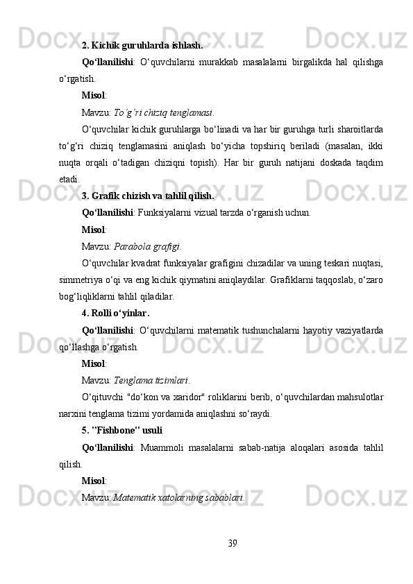 2. Kichik guruhlarda ishlash .
Qo‘llanilishi :   O‘quvchilarni   murakkab   masalalarni   birgalikda   hal   qilishga
o‘rgatish.
Misol :
Mavzu:  To‘g‘ri⁡chiziq	⁡tenglamasi .
O‘quvchilar kichik guruhlarga bo‘linadi va har bir guruhga turli sharoitlarda
to‘g‘ri   chiziq   tenglamasini   aniqlash   bo‘yicha   topshiriq   beriladi   (masalan,   ikki
nuqta   orqali   o‘tadigan   chiziqni   topish).   Har   bir   guruh   natijani   doskada   taqdim
etadi.
3. Grafik chizish va tahlil qilish .
Qo‘llanilishi : Funksiyalarni vizual tarzda o‘rganish uchun.
Misol :
Mavzu:  Parabola	
⁡grafigi .
O‘quvchilar kvadrat funksiyalar grafigini chizadilar va uning teskari nuqtasi,
simmetriya o‘qi va eng kichik qiymatini aniqlaydilar. Grafiklarni taqqoslab, o‘zaro
bog‘liqliklarni tahlil qiladilar.
4. Rolli o‘yinlar .
Qo‘llanilishi :   O‘quvchilarni   matematik   tushunchalarni   hayotiy   vaziyatlarda
qo‘llashga o‘rgatish.
Misol :
Mavzu:  Tenglama
⁡tizimlari .
O‘qituvchi "do‘kon va xaridor" roliklarini berib, o‘quvchilardan mahsulotlar
narxini tenglama tizimi yordamida aniqlashni so‘raydi.
5. "Fishbone" usuli
Qo‘llanilishi :   Muammoli   masalalarni   sabab-natija   aloqalari   asosida   tahlil
qilish.
Misol :
Mavzu:  Matematik
⁡xatolarning	⁡sabablari .
39 