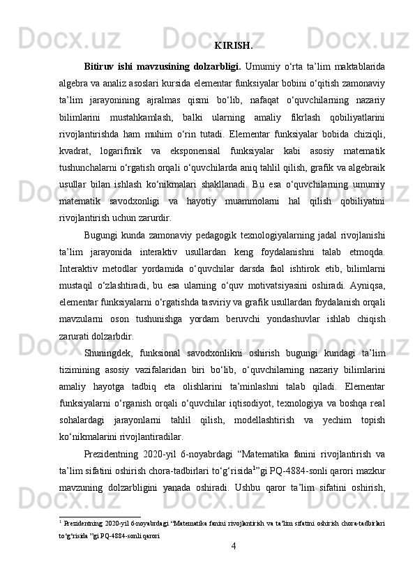 KIRISH.
Bitiruv   ishi   mavzusining   dolzarbligi.   Umumiy   o‘rta   ta’lim   maktablarida
algebra va analiz asoslari kursida elementar funksiyalar bobini o‘qitish zamonaviy
ta’lim   jarayonining   ajralmas   qismi   bo‘lib,   nafaqat   o‘quvchilarning   nazariy
bilimlarini   mustahkamlash,   balki   ularning   amaliy   fikrlash   qobiliyatlarini
rivojlantirishda   ham   muhim   o‘rin   tutadi.   Elementar   funksiyalar   bobida   chiziqli,
kvadrat,   logarifmik   va   eksponensial   funksiyalar   kabi   asosiy   matematik
tushunchalarni o‘rgatish orqali o‘quvchilarda aniq tahlil qilish, grafik va algebraik
usullar   bilan   ishlash   ko‘nikmalari   shakllanadi.   Bu   esa   o‘quvchilarning   umumiy
matematik   savodxonligi   va   hayotiy   muammolarni   hal   qilish   qobiliyatini
rivojlantirish uchun zarurdir.
Bugungi   kunda   zamonaviy   pedagogik   texnologiyalarning   jadal   rivojlanishi
ta’lim   jarayonida   interaktiv   usullardan   keng   foydalanishni   talab   etmoqda.
Interaktiv   metodlar   yordamida   o‘quvchilar   darsda   faol   ishtirok   etib,   bilimlarni
mustaqil   o‘zlashtiradi,   bu   esa   ularning   o‘quv   motivatsiyasini   oshiradi.   Ayniqsa,
elementar funksiyalarni o‘rgatishda tasviriy va grafik usullardan foydalanish orqali
mavzularni   oson   tushunishga   yordam   beruvchi   yondashuvlar   ishlab   chiqish
zarurati dolzarbdir.
Shuningdek,   funksional   savodxonlikni   oshirish   bugungi   kundagi   ta’lim
tizimining   asosiy   vazifalaridan   biri   bo‘lib,   o‘quvchilarning   nazariy   bilimlarini
amaliy   hayotga   tadbiq   eta   olishlarini   ta’minlashni   talab   qiladi.   Elementar
funksiyalarni   o‘rganish   orqali   o‘quvchilar   iqtisodiyot,   texnologiya  va   boshqa   real
sohalardagi   jarayonlarni   tahlil   qilish,   modellashtirish   va   yechim   topish
ko‘nikmalarini rivojlantiradilar.
Prezidentning   2020-yil   6-noyabrdagi   “Matematika   fanini   rivojlantirish   va
ta’lim sifatini oshirish chora-tadbirlari to‘g‘risida 1
”gi PQ-4884-sonli qarori mazkur
mavzuning   dolzarbligini   yanada   oshiradi.   Ushbu   qaror   ta’lim   sifatini   oshirish,
1
  Prezidentning  2020-yil  6-noyabrdagi  “Matematika  fanini   rivojlantirish  va  ta’lim  sifatini   oshirish  chora-tadbirlari
to‘g‘risida ”gi PQ-4884-sonli qarori
4 