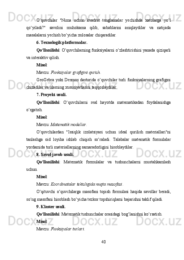 O‘quvchilar   "Nima   uchun   kvadrat   tenglamalar   yechishda   xatolarga   yo‘l
qo‘yiladi?"   savolini   muhokama   qilib,   sabablarini   aniqlaydilar   va   natijada
masalalarni yechish bo‘yicha xulosalar chiqaradilar.
6. Texnologik platformalar .
Qo‘llanilishi : O‘quvchilarning funksiyalarni o‘zlashtirishini yanada qiziqarli
va interaktiv qilish.
Misol :
Mavzu:  Funksiyalar⁡grafigini	⁡qurish .
GeoGebra yoki Desmos dasturida o‘quvchilar turli funksiyalarning grafigini
chizadilar va ularning xususiyatlarini taqqoslaydilar.
7. Proyekt usuli .
Qo‘llanilishi :   O‘quvchilarni   real   hayotda   matematikadan   foydalanishga
o‘rgatish.
Misol :
Mavzu:  Matematik	
⁡modellar .
O‘quvchilardan   "Issiqlik   izolatsiyasi   uchun   ideal   qurilish   materiallari"ni
tanlashga   oid   loyiha   ishlab   chiqish   so‘raladi.   Talabalar   matematik   formulalar
yordamida turli materiallarning samaradorligini hisoblaydilar.
8. Savol-javob usuli .
Qo‘llanilishi :   Matematik   formulalar   va   tushunchalarni   mustahkamlash
uchun.
Misol :
Mavzu:  Koordinatalar	
⁡tekisligida	⁡nuqta	⁡masofasi .
O‘qituvchi   o‘quvchilarga   masofani   topish   formulasi   haqida   savollar   beradi,
so‘ng masofani hisoblash bo‘yicha tezkor topshiriqlarni bajarishni taklif qiladi.
9. Klaster usuli .
Qo‘llanilishi : Matematik tushunchalar orasidagi bog‘lanishni ko‘rsatish.
Misol :
Mavzu:  Funksiyalar	
⁡turlari .
40 