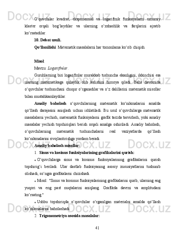 O‘quvchilar   kvadrat,   eksponensial   va   logarifmik   funksiyalarni   umumiy
klaster   orqali   bog‘laydilar   va   ularning   o‘xshashlik   va   farqlarini   ajratib
ko‘rsatadilar.
10. Debat usuli .
Qo‘llanilishi : Matematik masalalarni har tomonlama ko‘rib chiqish.
Misol :
Mavzu:  Logarifmlar .
Guruhlarning biri logarifmlar murakkab tushuncha ekanligini, ikkinchisi esa
ularning   matematikaga   qulaylik   olib   kelishini   himoya   qiladi.   Bahs   davomida
o‘quvchilar tushunchani  chuqur o‘rganadilar va o‘z dalillarini matematik misollar
bilan mustahkamlaydilar.
Amaliy   baholash   o‘quvchilarning   matematik   ko‘nikmalarini   amalda
qo‘llash   darajasini   aniqlash   uchun   ishlatiladi.   Bu   usul   o‘quvchilarga   matematik
masalalarni yechish, matematik funksiyalarni grafik tarzda tasvirlash, yoki amaliy
masalalar   yechish   topshiriqlari   berish   orqali   amalga   oshiriladi.   Amaliy   baholash,
o‘quvchilarning   matematik   tushunchalarni   real   vaziyatlarda   qo‘llash
ko‘nikmalarini rivojlantirishga yordam beradi.
Amaliy baholash misollar:
1. Sinus va kosinus funksiyalarining grafikalarini qurish:
o O‘quvchilarga   sinus   va   kosinus   funksiyalarining   grafikalarini   qurish
topshirig‘i   beriladi.   Ular   dastlab   funksiyaning   asosiy   xususiyatlarini   tushunib
olishadi, so‘ngra grafikalarni chizishadi.
o Misol: "Sinus va kosinus funksiyalarining grafikalarini qurib, ularning eng
yuqori   va   eng   past   nuqtalarini   aniqlang.   Grafikda   davrni   va   amplitudani
ko‘rsating."
o Ushbu   topshiriqda   o‘quvchilar   o‘rganilgan   materialni   amalda   qo‘llash
ko‘nikmalarini baholashadi.
2. Trigonometriya asosida masalalar:
41 