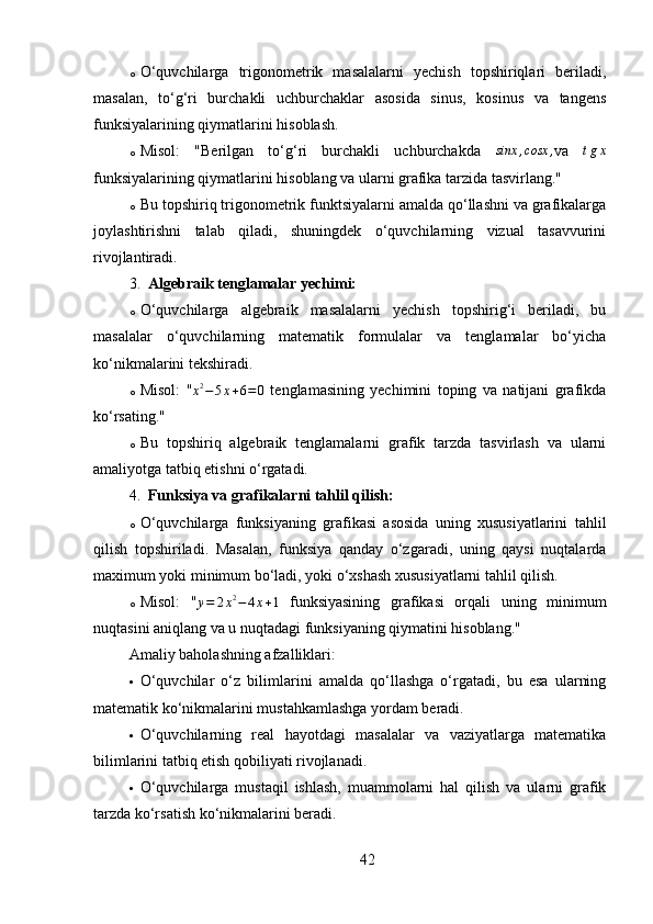 o O‘quvchilarga   trigonometrik   masalalarni   yechish   topshiriqlari   beriladi,
masalan,   to‘g‘ri   burchakli   uchburchaklar   asosida   sinus,   kosinus   va   tangens
funksiyalarining qiymatlarini hisoblash.
o Misol:   "Berilgan   to‘g‘ri   burchakli   uchburchakda   sinx , cosx ,
va  tgx
funksiyalarining qiymatlarini hisoblang va ularni grafika tarzida tasvirlang."
o Bu topshiriq trigonometrik funktsiyalarni amalda qo‘llashni va grafikalarga
joylashtirishni   talab   qiladi,   shuningdek   o‘quvchilarning   vizual   tasavvurini
rivojlantiradi.
3. Algebraik tenglamalar yechimi:
o O‘quvchilarga   algebraik   masalalarni   yechish   topshirig‘i   beriladi,   bu
masalalar   o‘quvchilarning   matematik   formulalar   va   tenglamalar   bo‘yicha
ko‘nikmalarini tekshiradi.
o Misol:   "
x 2
− 5 x + 6 = 0   tenglamasining   yechimini   toping   va   natijani   grafikda
ko‘rsating."
o Bu   topshiriq   algebraik   tenglamalarni   grafik   tarzda   tasvirlash   va   ularni
amaliyotga tatbiq etishni o‘rgatadi.
4. Funksiya va grafikalarni tahlil qilish:
o O‘quvchilarga   funksiyaning   grafikasi   asosida   uning   xususiyatlarini   tahlil
qilish   topshiriladi.   Masalan,   funksiya   qanday   o‘zgaradi,   uning   qaysi   nuqtalarda
maximum yoki minimum bo‘ladi, yoki o‘xshash xususiyatlarni tahlil qilish.
o Misol:   "	
y=	2x2−	4x+1   funksiyasining   grafikasi   orqali   uning   minimum
nuqtasini aniqlang va u nuqtadagi funksiyaning qiymatini hisoblang."
Amaliy baholashning afzalliklari:
 O‘quvchilar   o‘z   bilimlarini   amalda   qo‘llashga   o‘rgatadi,   bu   esa   ularning
matematik ko‘nikmalarini mustahkamlashga yordam beradi.
 O‘quvchilarning   real   hayotdagi   masalalar   va   vaziyatlarga   matematika
bilimlarini tatbiq etish qobiliyati rivojlanadi.
 O‘quvchilarga   mustaqil   ishlash,   muammolarni   hal   qilish   va   ularni   grafik
tarzda ko‘rsatish ko‘nikmalarini beradi.
42 