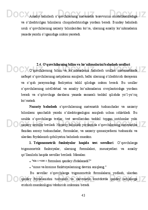 Amaliy   baholash   o‘quvchilarning   matematik   tasavvurini   mustahkamlashga
va   o‘zlashtirilgan   bilimlarni   chuqurlashtirishga   yordam   beradi.   Bunday   baholash
usuli   o‘quvchilarning   nazariy   bilimlaridan   ko‘ra,   ularning   amaliy   ko‘nikmalarini
yanada yaxshi o‘rganishga imkon yaratadi.
2.4.   O‘quvchilarning bilim va ko‘nikmalarini baholash usullari
O‘quvchilarning   bilim   va   ko‘nikmalarini   baholash   usullari   matematikada
nafaqat o‘quvchilarning natijalarini aniqlash, balki ularning o‘zlashtirish darajasini
va   o‘qish   jarayonidagi   faoliyatini   tahlil   qilishga   imkon   beradi.   Bu   usullar
o‘quvchilarning   intellektual   va   amaliy   ko‘nikmalarini   rivojlantirishga   yordam
beradi   va   o‘qituvchiga   darslarni   yanada   samarali   tashkil   qilishda   yo‘l-yo‘riq
ko‘rsatadi.
Nazariy   baholash   o‘quvchilarning   matematik   tushunchalar   va   nazariy
bilimlarni   qanchalik   yaxshi   o‘zlashtirganligini   aniqlash   uchun   ishlatiladi.   Bu
usulda   o‘quvchilarga   testlar,   test   savollaridan   tashkil   topgan   imtihonlar   yoki
nazariy savollar beriladi. Nazariy baholash yordamida o‘quvchilarning matematika
fanidan   asosiy   tushunchalar,   formulalar,   va   nazariy   qonuniyatlarni   tushunishi   va
ulardan foydalanish qobiliyatini baholash mumkin.
1. Trigonometrik   funksiyalar   haqida   test   savollari .   O‘quvchilarga
trigonometrik   funksiyalar,   ularning   formulalari,   xususiyatlari   va   amaliy
qo‘llanilishi haqida savollar beriladi. Masalan:
o "sin	x+cos	x  formulasi qanday ifodalanadi?"
o "sinus va kosinus funktsiyalarining davrini aniqlang."
Bu   savollar   o‘quvchilarga   trigonometrik   formulalarni   yodlash,   ulardan
qanday   foydalanishni   tushunish   va   matematik   kontekstda   qanday   natijalarga
erishish mumkinligini tekshirish imkonini beradi.
43 