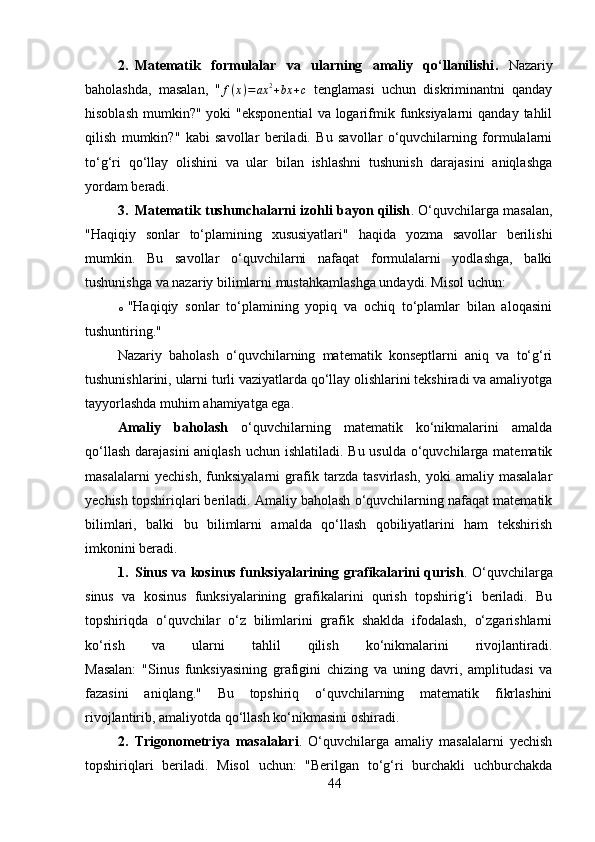 2. Matematik   formulalar   va   ularning   amaliy   qo‘llanilishi .   Nazariy
baholashda,   masalan,   " f ( x ) = ax 2
+ bx + c
  tenglamasi   uchun   diskriminantni   qanday
hisoblash  mumkin?" yoki  "eksponential  va logarifmik funksiyalarni  qanday tahlil
qilish   mumkin?"   kabi   savollar   beriladi.   Bu   savollar   o‘quvchilarning   formulalarni
to‘g‘ri   qo‘llay   olishini   va   ular   bilan   ishlashni   tushunish   darajasini   aniqlashga
yordam beradi.
3. Matematik tushunchalarni izohli bayon qilish .  O‘quvchilarga masalan,
"Haqiqiy   sonlar   to‘plamining   xususiyatlari"   haqida   yozma   savollar   berilishi
mumkin.   Bu   savollar   o‘quvchilarni   nafaqat   formulalarni   yodlashga,   balki
tushunishga va nazariy bilimlarni mustahkamlashga undaydi. Misol uchun:
o "Haqiqiy   sonlar   to‘plamining   yopiq   va   ochiq   to‘plamlar   bilan   aloqasini
tushuntiring."
Nazariy   baholash   o‘quvchilarning   matematik   konseptlarni   aniq   va   to‘g‘ri
tushunishlarini, ularni turli vaziyatlarda qo‘llay olishlarini tekshiradi va amaliyotga
tayyorlashda muhim ahamiyatga ega.
Amaliy   baholash   o‘quvchilarning   matematik   ko‘nikmalarini   amalda
qo‘llash darajasini  aniqlash uchun ishlatiladi. Bu usulda o‘quvchilarga matematik
masalalarni   yechish,   funksiyalarni   grafik   tarzda   tasvirlash,   yoki   amaliy   masalalar
yechish topshiriqlari beriladi. Amaliy baholash o‘quvchilarning nafaqat matematik
bilimlari,   balki   bu   bilimlarni   amalda   qo‘llash   qobiliyatlarini   ham   tekshirish
imkonini beradi.
1. Sinus va kosinus funksiyalarining grafikalarini qurish .   O‘quvchilarga
sinus   va   kosinus   funksiyalarining   grafikalarini   qurish   topshirig‘i   beriladi.   Bu
topshiriqda   o‘quvchilar   o‘z   bilimlarini   grafik   shaklda   ifodalash,   o‘zgarishlarni
ko‘rish   va   ularni   tahlil   qilish   ko‘nikmalarini   rivojlantiradi.
Masalan:   "Sinus   funksiyasining   grafigini   chizing   va   uning   davri,   amplitudasi   va
fazasini   aniqlang."   Bu   topshiriq   o‘quvchilarning   matematik   fikrlashini
rivojlantirib, amaliyotda qo‘llash ko‘nikmasini oshiradi.
2. Trigonometriya   masalalari .   O‘quvchilarga   amaliy   masalalarni   yechish
topshiriqlari   beriladi.   Misol   uchun:   "Berilgan   to‘g‘ri   burchakli   uchburchakda
44 