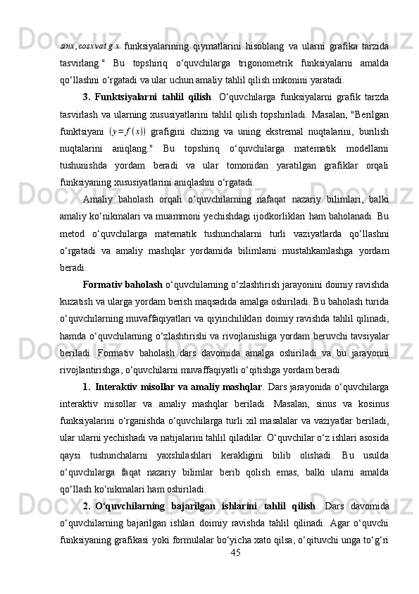 sinx	,cosx	va	tgx  funksiyalarining   qiymatlarini   hisoblang   va   ularni   grafika   tarzida
tasvirlang."   Bu   topshiriq   o‘quvchilarga   trigonometrik   funksiyalarni   amalda
qo‘llashni o‘rgatadi va ular uchun amaliy tahlil qilish imkonini yaratadi.
3. Funktsiyalarni   tahlil   qilish .   O‘quvchilarga   funksiyalarni   grafik   tarzda
tasvirlash  va  ularning  xususiyatlarini   tahlil  qilish  topshiriladi. Masalan,  "Berilgan
funktsiyani   ( y = f ( x ) )
  grafigini   chizing   va   uning   ekstremal   nuqtalarini,   burilish
nuqtalarini   aniqlang."   Bu   topshiriq   o‘quvchilarga   matematik   modellarni
tushunishda   yordam   beradi   va   ular   tomonidan   yaratilgan   grafiklar   orqali
funksiyaning xususiyatlarini aniqlashni o‘rgatadi.
Amaliy   baholash   orqali   o‘quvchilarning   nafaqat   nazariy   bilimlari,   balki
amaliy ko‘nikmalari va muammoni yechishdagi ijodkorliklari ham baholanadi. Bu
metod   o‘quvchilarga   matematik   tushunchalarni   turli   vaziyatlarda   qo‘llashni
o‘rgatadi   va   amaliy   mashqlar   yordamida   bilimlarni   mustahkamlashga   yordam
beradi.
Formativ baholash  o‘quvchilarning o‘zlashtirish jarayonini doimiy ravishda
kuzatish va ularga yordam berish maqsadida amalga oshiriladi. Bu baholash turida
o‘quvchilarning muvaffaqiyatlari va qiyinchiliklari doimiy ravishda tahlil qilinadi,
hamda o‘quvchilarning o‘zlashtirishi va rivojlanishiga yordam beruvchi tavsiyalar
beriladi.   Formativ   baholash   dars   davomida   amalga   oshiriladi   va   bu   jarayonni
rivojlantirishga, o‘quvchilarni muvaffaqiyatli o‘qitishga yordam beradi.
1. Interaktiv misollar va amaliy mashqlar .   Dars jarayonida o‘quvchilarga
interaktiv   misollar   va   amaliy   mashqlar   beriladi.   Masalan,   sinus   va   kosinus
funksiyalarini   o‘rganishda  o‘quvchilarga turli  xil   masalalar   va vaziyatlar   beriladi,
ular ularni yechishadi va natijalarini tahlil qiladilar. O‘quvchilar o‘z ishlari asosida
qaysi   tushunchalarni   yaxshilashlari   kerakligini   bilib   olishadi.   Bu   usulda
o‘quvchilarga   faqat   nazariy   bilimlar   berib   qolish   emas,   balki   ularni   amalda
qo‘llash ko‘nikmalari ham oshiriladi.
2. O‘quvchilarning   bajarilgan   ishlarini   tahlil   qilish .   Dars   davomida
o‘quvchilarning   bajarilgan   ishlari   doimiy   ravishda   tahlil   qilinadi.   Agar   o‘quvchi
funksiyaning grafikasi yoki formulalar bo‘yicha xato qilsa, o‘qituvchi unga to‘g‘ri
45 