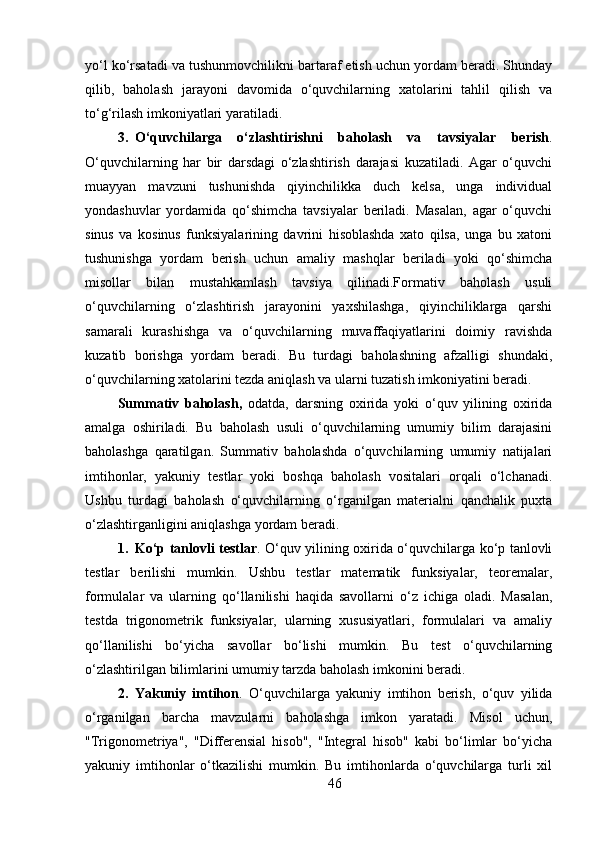 yo‘l ko‘rsatadi va tushunmovchilikni bartaraf etish uchun yordam beradi. Shunday
qilib,   baholash   jarayoni   davomida   o‘quvchilarning   xatolarini   tahlil   qilish   va
to‘g‘rilash imkoniyatlari yaratiladi.
3. O‘quvchilarga   o‘zlashtirishni   baholash   va   tavsiyalar   berish .
O‘quvchilarning   har   bir   darsdagi   o‘zlashtirish   darajasi   kuzatiladi.   Agar   o‘quvchi
muayyan   mavzuni   tushunishda   qiyinchilikka   duch   kelsa,   unga   individual
yondashuvlar   yordamida   qo‘shimcha   tavsiyalar   beriladi.   Masalan,   agar   o‘quvchi
sinus   va   kosinus   funksiyalarining   davrini   hisoblashda   xato   qilsa,   unga   bu   xatoni
tushunishga   yordam   berish   uchun   amaliy   mashqlar   beriladi   yoki   qo‘shimcha
misollar   bilan   mustahkamlash   tavsiya   qilinadi.Formativ   baholash   usuli
o‘quvchilarning   o‘zlashtirish   jarayonini   yaxshilashga,   qiyinchiliklarga   qarshi
samarali   kurashishga   va   o‘quvchilarning   muvaffaqiyatlarini   doimiy   ravishda
kuzatib   borishga   yordam   beradi.   Bu   turdagi   baholashning   afzalligi   shundaki,
o‘quvchilarning xatolarini tezda aniqlash va ularni tuzatish imkoniyatini beradi.
Summativ   baholash,   odatda,   darsning   oxirida   yoki   o‘quv   yilining   oxirida
amalga   oshiriladi.   Bu   baholash   usuli   o‘quvchilarning   umumiy   bilim   darajasini
baholashga   qaratilgan.   Summativ   baholashda   o‘quvchilarning   umumiy   natijalari
imtihonlar,   yakuniy   testlar   yoki   boshqa   baholash   vositalari   orqali   o‘lchanadi.
Ushbu   turdagi   baholash   o‘quvchilarning   o‘rganilgan   materialni   qanchalik   puxta
o‘zlashtirganligini aniqlashga yordam beradi.
1. Ko‘p tanlovli testlar .   O‘quv yilining oxirida o‘quvchilarga ko‘p tanlovli
testlar   berilishi   mumkin.   Ushbu   testlar   matematik   funksiyalar,   teoremalar,
formulalar   va   ularning   qo‘llanilishi   haqida   savollarni   o‘z   ichiga   oladi.   Masalan,
testda   trigonometrik   funksiyalar,   ularning   xususiyatlari,   formulalari   va   amaliy
qo‘llanilishi   bo‘yicha   savollar   bo‘lishi   mumkin.   Bu   test   o‘quvchilarning
o‘zlashtirilgan bilimlarini umumiy tarzda baholash imkonini beradi.
2. Yakuniy   imtihon .   O‘quvchilarga   yakuniy   imtihon   berish,   o‘quv   yilida
o‘rganilgan   barcha   mavzularni   baholashga   imkon   yaratadi.   Misol   uchun,
"Trigonometriya",   "Differensial   hisob",   "Integral   hisob"   kabi   bo‘limlar   bo‘yicha
yakuniy   imtihonlar   o‘tkazilishi   mumkin.   Bu   imtihonlarda   o‘quvchilarga   turli   xil
46 