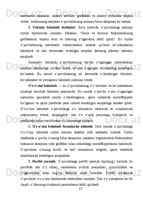 matematik   masalalar,   nazariy   savollar,   grafikalar   va   amaliy   yechimlar   taqdim
etiladi. Imtihonning natijalari o‘quvchilarning umumiy bilim darajasini ko‘rsatadi.
3. Yakuniy   baholash   loyihalari .   Ba'zi   hollarda,   o‘quvchilarga   yakuniy
loyiha   topshirilishi   mumkin.   Masalan,   "Sinus   va   kosinus   funksiyalarining
grafikalarini   taqdim   etish   va   ularning   o‘zgarishini   tahlil   qilish".   Bu   loyiha
o‘quvchilarning   matematik   tushunchalarni   amalda   qo‘llash   ko‘nikmalarini
baholaydi   va   ular   tomonidan   erishilgan   natijalar   darsning   yakuniy   bahosini
aniqlaydi.
Summativ   baholash   o‘quvchilarning   barcha   o‘rganilgan   materiallarini
umumiy   baholashga   yordam   beradi   va   ular   o‘rgangan   bilimlarning   puxtaligini
ko‘rsatadi.   Bu   metod   o‘quvchilarning   yil   davomida   o‘zlashtirgan   bilimlari,
ko‘nikmalari va yutuqlarini baholash imkonini beradi.
O‘z-o‘zini   baholash   —   bu   o‘quvchilarning   o‘z   bilimlari   va   ko‘nikmalarini
mustaqil   ravishda   baholash   jarayonidir.   Bu   usulda   o‘quvchi   o‘zini   o‘rganilgan
materialni   qanchalik   yaxshi   o‘zlashtirganini,   qaysi   sohalarda   muvaffaqiyatli
bo‘lganini   va   qaysi   jihatlarda   yana   ishlash   kerakligini   aniqlashga   harakat   qiladi.
O‘z-o‘zini   baholash   o‘quvchilarga   o‘z   bilimlarini   tekshirish   va   rivojlantirish
imkoniyatini   beradi,   shuningdek,   ular   o‘z   o‘qish   jarayonini   boshqarish   va
yaxshilash uchun mas'uliyatni o‘z zimmasiga olishadi.
1. O‘z-o‘zini   baholash   formalarini   ishlatish .   Dars   oxirida   o‘quvchilarga
o‘z-o‘zini   baholash   uchun   maxsus   shakllar   yoki   anketalar   beriladi.   Ushbu
shakllarda o‘quvchi o‘zining bilim darajasini, masalan, trigonometrik funksiyalarni
tushunish darajasini yoki grafiklar bilan ishlashdagi  muvaffaqiyatlarini baholaydi.
O‘quvchilar   o‘zining   kuchli   va   zaif   tomonlarini   belgilab,   qaysi   sohalarda
yaxshilanishi kerakligini aniqlashadi.
2. Portfel   yaratish .   O‘quvchilarga   portfel   yaratish   topshirig‘i   beriladi,   bu
portfelda   ular   o‘z   ishlari,   masalalarni   yechish   jarayonlari,   qiyinchiliklar   va
o‘zgartirishlar   bilan   bog‘liq   fikrlarini   yozib   boradilar.   Portfel   yordamida
o‘quvchilar o‘z o‘zini baholashda ishlatishlari mumkin. Ular o‘z yutuqlarini ko‘rib
chiqib, o‘zlarining rivojlanish jarayonlarini tahlil qilishadi.
47 