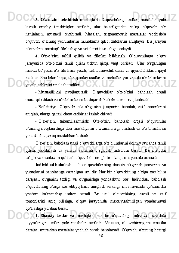 3. O‘z-o‘zini   tekshirish   mashqlari .   O‘quvchilarga   testlar,   masalalar   yoki
kichik   amaliy   topshiriqlar   beriladi,   ular   bajarilgandan   so‘ng   o‘quvchi   o‘z
natijalarini   mustaqil   tekshiradi.   Masalan,   trigonometrik   masalalar   yechishda
o‘quvchi   o‘zining   yechimlarini   muhokama   qilib,   xatolarini   aniqlaydi.   Bu   jarayon
o‘quvchini mustaqil fikrlashga va xatolarni tuzatishga undaydi.
4. O‘z-o‘zini   tahlil   qilish   va   fikrlar   bildirish .   O‘quvchilarga   o‘quv
jarayonida   o‘z-o‘zini   tahlil   qilish   uchun   qisqa   vaqt   beriladi.   Ular   o‘rganilgan
mavzu bo‘yicha o‘z fikrlarini yozib, tushunmovchiliklarni va qiyinchiliklarni qayd
etadilar. Shu bilan birga, ular qanday usullar va metodlar yordamida o‘z bilimlarini
yaxshilashlarini rejalashtiradilar.
 Mustaqillikni   rivojlantiradi :   O‘quvchilar   o‘z-o‘zini   baholash   orqali
mustaqil ishlash va o‘z bilimlarini boshqarish ko‘nikmasini rivojlantiradilar.
 Refleksiya :   O‘quvchi   o‘z   o‘rganish   jarayonini   baholab,   zaif   tomonlarini
aniqlab, ularga qarshi chora-tadbirlar ishlab chiqadi.
 O‘z-o‘zini   takomillashtirish :   O‘z-o‘zini   baholash   orqali   o‘quvchilar
o‘zining rivojlanishiga doir mas'uliyatni o‘z zimmasiga olishadi va o‘z bilimlarini
yanada chuqurroq mustahkamlashadi.
O‘z-o‘zini baholash usuli o‘quvchilarga o‘z bilimlarini doimiy ravishda tahlil
qilish,   yaxshilash   va   yanada   samarali   o‘rganish   imkonini   beradi.   Bu   metodni
to‘g‘ri va muntazam qo‘llash o‘quvchilarning bilim darajasini yanada oshiradi.
Individual baholash   — bu o‘quvchilarning shaxsiy o‘rganish jarayonini va
yutuqlarini   baholashga   qaratilgan   usuldir.   Har   bir   o‘quvchining   o‘ziga   xos   bilim
darajasi,   o‘rganish   tezligi   va   o‘rganishga   yondashuvi   bor.   Individual   baholash
o‘quvchining   o‘ziga   xos   ehtiyojlarini   aniqlash   va   unga   mos   ravishda   qo‘shimcha
yordam   ko‘rsatishga   imkon   beradi.   Bu   usul   o‘quvchining   kuchli   va   zaif
tomonlarini   aniq   bilishga,   o‘quv   jarayonida   shaxsiylashtirilgan   yondashuvni
qo‘llashga yordam beradi.
1. Shaxsiy   testlar   va   mashqlar .   Har   bir   o‘quvchiga   individual   ravishda
tayyorlangan   testlar   yoki   mashqlar   beriladi.   Masalan,   o‘quvchining   matematika
darajasi murakkab masalalar yechish orqali baholanadi. O‘quvchi o‘zining hozirgi
48 