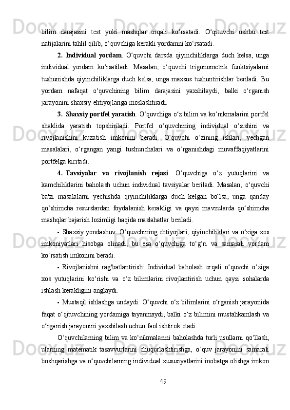 bilim   darajasini   test   yoki   mashqlar   orqali   ko‘rsatadi.   O‘qituvchi   ushbu   test
natijalarini tahlil qilib, o‘quvchiga kerakli yordamni ko‘rsatadi.
2. Individual   yordam .   O‘quvchi   darsda   qiyinchiliklarga   duch   kelsa,   unga
individual   yordam   ko‘rsatiladi.   Masalan,   o‘quvchi   trigonometrik   funktsiyalarni
tushunishda  qiyinchiliklarga duch  kelsa,  unga  maxsus   tushuntirishlar   beriladi. Bu
yordam   nafaqat   o‘quvchining   bilim   darajasini   yaxshilaydi,   balki   o‘rganish
jarayonini shaxsiy ehtiyojlariga moslashtiradi.
3. Shaxsiy portfel yaratish .  O‘quvchiga o‘z bilim va ko‘nikmalarini portfel
shaklida   yaratish   topshiriladi.   Portfel   o‘quvchining   individual   o‘sishini   va
rivojlanishini   kuzatish   imkonini   beradi.   O‘quvchi   o‘zining   ishlari,   yechgan
masalalari,   o‘rgangan   yangi   tushunchalari   va   o‘rganishdagi   muvaffaqiyatlarini
portfelga kiritadi.
4. Tavsiyalar   va   rivojlanish   rejasi .   O‘quvchiga   o‘z   yutuqlarini   va
kamchiliklarini   baholash   uchun   individual   tavsiyalar   beriladi.   Masalan,   o‘quvchi
ba'zi   masalalarni   yechishda   qiyinchiliklarga   duch   kelgan   bo‘lsa,   unga   qanday
qo‘shimcha   resurslardan   foydalanish   kerakligi   va   qaysi   mavzularda   qo‘shimcha
mashqlar bajarish lozimligi haqida maslahatlar beriladi.
 Shaxsiy yondashuv: O‘quvchining ehtiyojlari, qiyinchiliklari va o‘ziga xos
imkoniyatlari   hisobga   olinadi,   bu   esa   o‘quvchiga   to‘g‘ri   va   samarali   yordam
ko‘rsatish imkonini beradi.
 Rivojlanishni   rag'batlantirish:   Individual   baholash   orqali   o‘quvchi   o‘ziga
xos   yutuqlarini   ko‘rishi   va   o‘z   bilimlarini   rivojlantirish   uchun   qaysi   sohalarda
ishlash kerakligini anglaydi.
 Mustaqil ishlashga undaydi: O‘quvchi o‘z bilimlarini o‘rganish jarayonida
faqat o‘qituvchining yordamiga tayanmaydi, balki o‘z bilimini mustahkamlash va
o‘rganish jarayonini yaxshilash uchun faol ishtirok etadi.
O‘quvchilarning bilim va ko‘nikmalarini baholashda turli usullarni qo‘llash,
ularning   matematik   tasavvurlarini   chuqurlashtirishga,   o‘quv   jarayonini   samarali
boshqarishga va o‘quvchilarning individual xususiyatlarini inobatga olishga imkon
49 