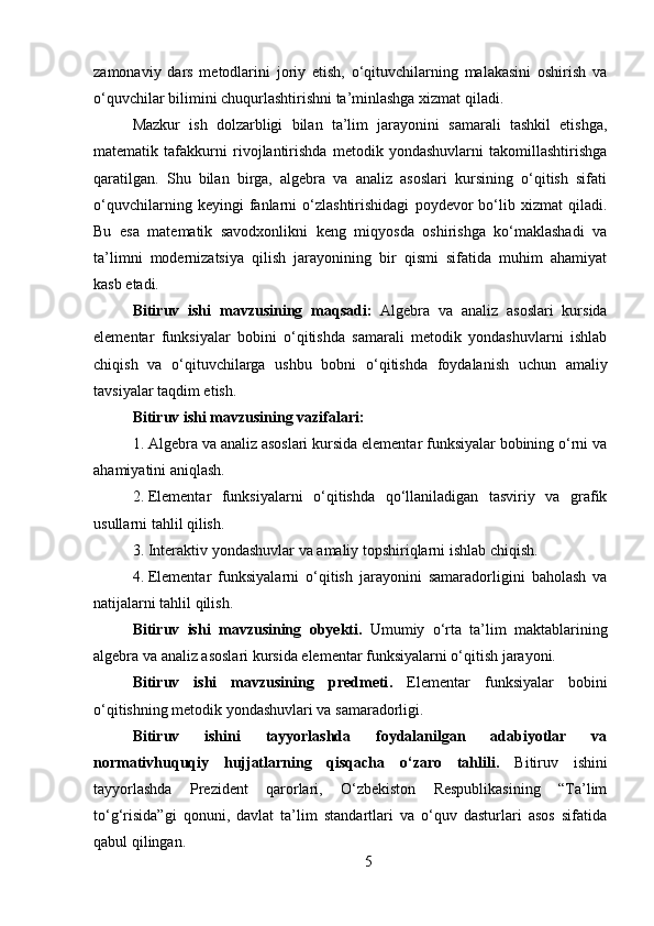 zamonaviy   dars   metodlarini   joriy   etish,   o‘qituvchilarning   malakasini   oshirish   va
o‘quvchilar bilimini chuqurlashtirishni ta’minlashga xizmat qiladi.
Mazkur   ish   dolzarbligi   bilan   ta’lim   jarayonini   samarali   tashkil   etishga,
matematik   tafakkurni   rivojlantirishda   metodik   yondashuvlarni   takomillashtirishga
qaratilgan.   Shu   bilan   birga,   algebra   va   analiz   asoslari   kursining   o‘qitish   sifati
o‘quvchilarning   keyingi   fanlarni   o‘zlashtirishidagi   poydevor   bo‘lib   xizmat   qiladi.
Bu   esa   matematik   savodxonlikni   keng   miqyosda   oshirishga   ko‘maklashadi   va
ta’limni   modernizatsiya   qilish   jarayonining   bir   qismi   sifatida   muhim   ahamiyat
kasb etadi.
Bitiruv   ishi   mavzusining   maqsadi :   Algebra   va   analiz   asoslari   kursida
elementar   funksiyalar   bobini   o‘qitishda   samarali   metodik   yondashuvlarni   ishlab
chiqish   va   o‘qituvchilarga   ushbu   bobni   o‘qitishda   foydalanish   uchun   amaliy
tavsiyalar taqdim etish.
Bitiruv ishi  mavzusi ning vazifalari :
1. Algebra va analiz asoslari kursida elementar funksiyalar bobining o‘rni va
ahamiyatini aniqlash.
2. Elementar   funksiyalarni   o‘qitishda   qo‘llaniladigan   tasviriy   va   grafik
usullarni tahlil qilish.
3. Interaktiv yondashuvlar va amaliy topshiriqlarni ishlab chiqish.
4. Elementar   funksiyalarni   o‘qitish   jarayonini   samaradorligini   baholash   va
natijalarni tahlil qilish.
Bitiruv   ishi   mavzusi ning   obyekti .   Umumiy   o‘rta   ta’lim   maktablarining
algebra va analiz asoslari kursida elementar funksiyalarni o‘qitish jarayoni.
Bitiruv   ishi   mavzusining   predmeti .   Elementar   funksiyalar   bobini
o‘qitishning metodik yondashuvlari va samaradorligi.
Bitiruv   ishini   tayyorlashda   foydalanilgan   adabiyotlar   va
normativhuquqiy   hujjatlarning   qisqacha   o‘zaro   tahlili.   Bitiruv   ishini
tayyorlashda   Prezident   qarorlari,   O‘zbekiston   Respublikasining   “Ta’lim
to‘g‘risida”gi   qonuni,   davlat   ta’lim   standartlari   va   o‘quv   dasturlari   asos   sifatida
qabul qilingan. 
5 